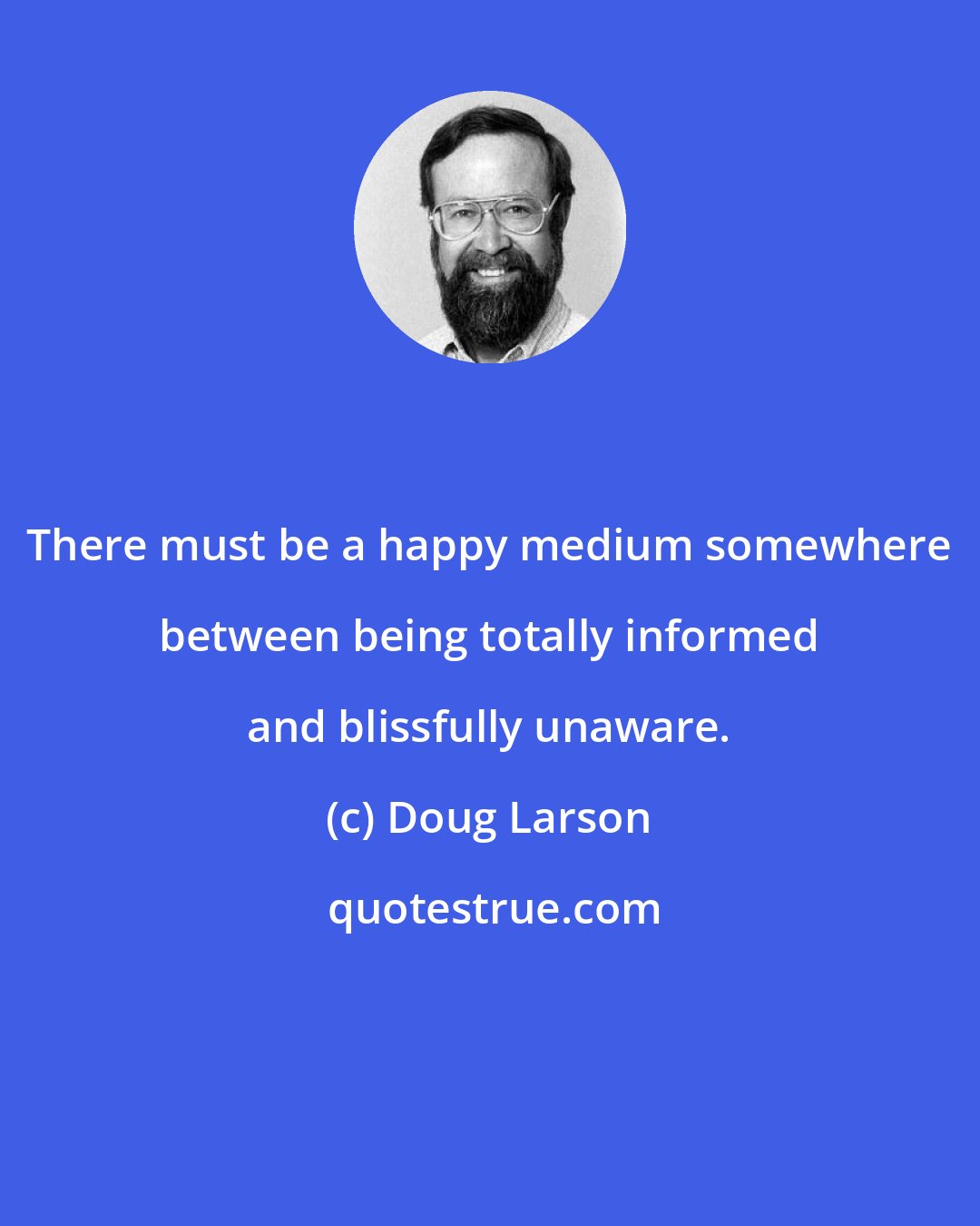 Doug Larson: There must be a happy medium somewhere between being totally informed and blissfully unaware.