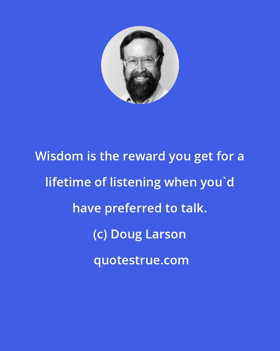 Doug Larson: Wisdom is the reward you get for a lifetime of listening when you'd have preferred to talk.