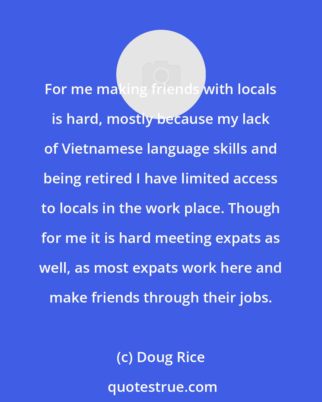 Doug Rice: For me making friends with locals is hard, mostly because my lack of Vietnamese language skills and being retired I have limited access to locals in the work place. Though for me it is hard meeting expats as well, as most expats work here and make friends through their jobs.