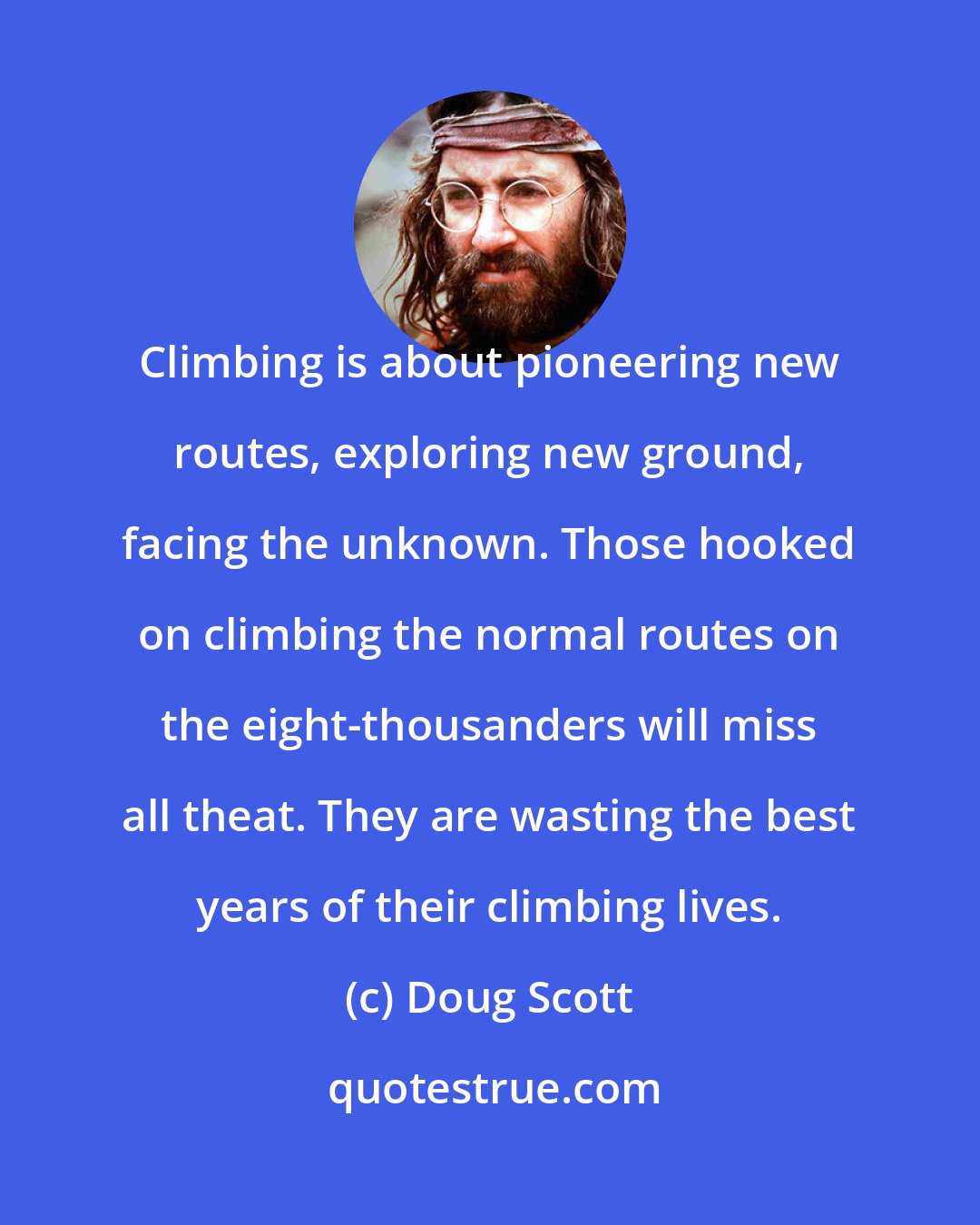 Doug Scott: Climbing is about pioneering new routes, exploring new ground, facing the unknown. Those hooked on climbing the normal routes on the eight-thousanders will miss all theat. They are wasting the best years of their climbing lives.