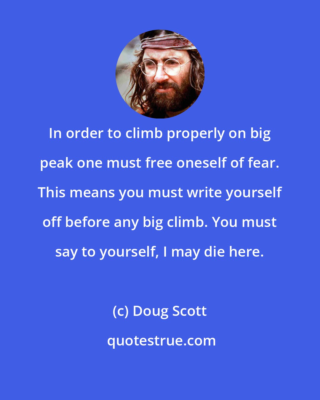 Doug Scott: In order to climb properly on big peak one must free oneself of fear. This means you must write yourself off before any big climb. You must say to yourself, I may die here.