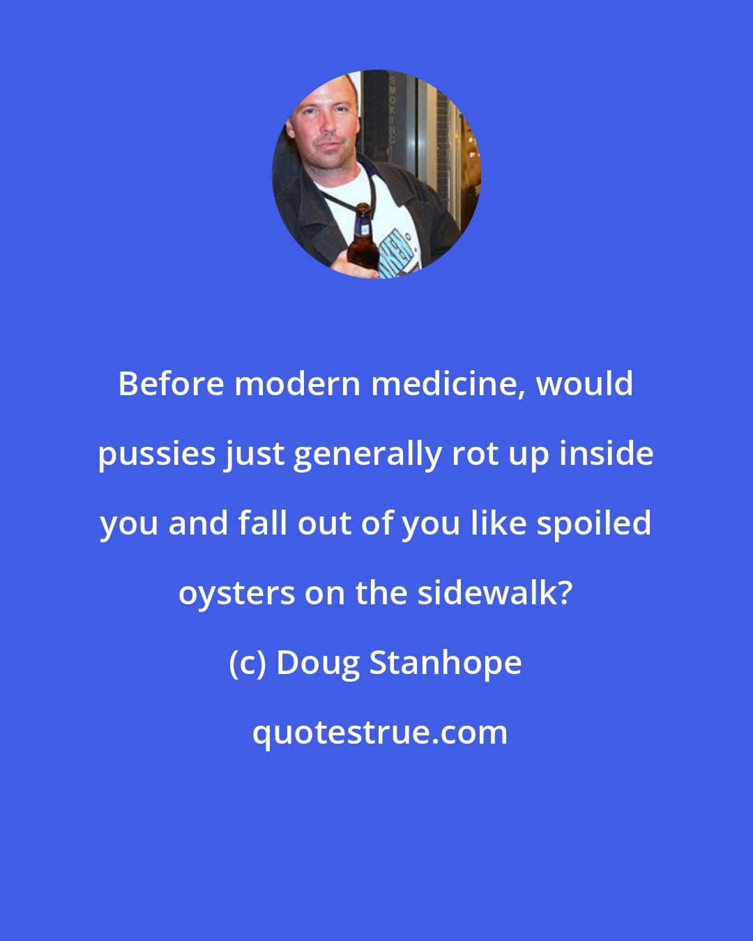 Doug Stanhope: Before modern medicine, would pussies just generally rot up inside you and fall out of you like spoiled oysters on the sidewalk?