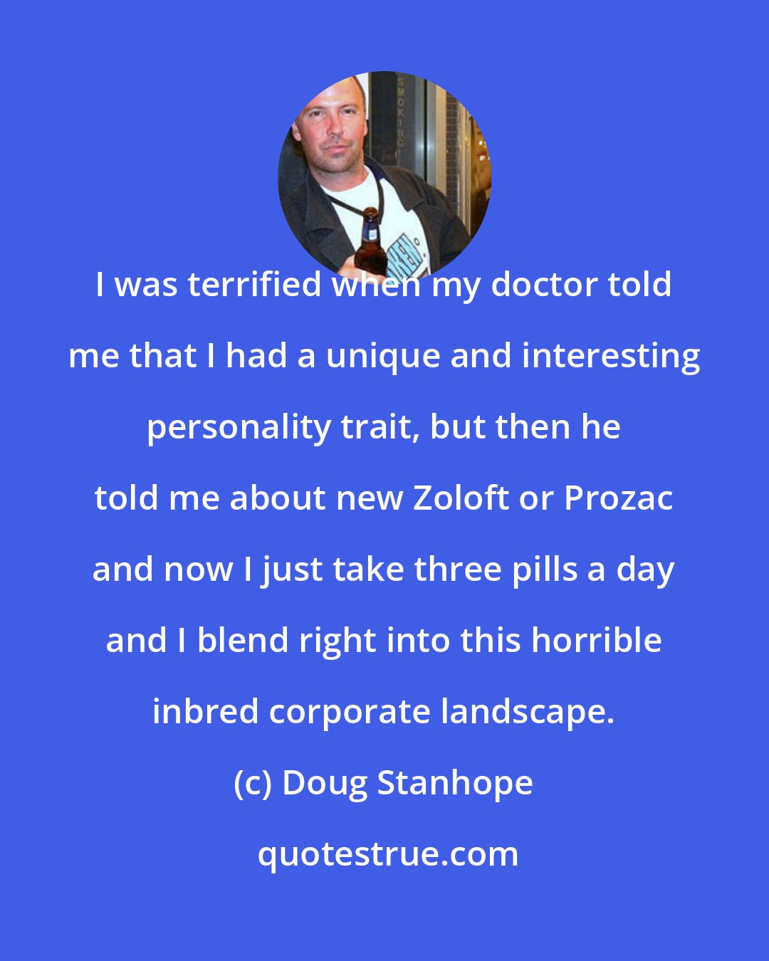 Doug Stanhope: I was terrified when my doctor told me that I had a unique and interesting personality trait, but then he told me about new Zoloft or Prozac and now I just take three pills a day and I blend right into this horrible inbred corporate landscape.