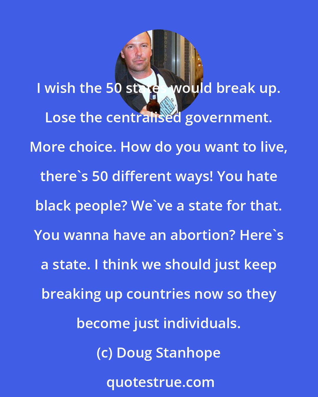 Doug Stanhope: I wish the 50 states would break up. Lose the centralised government. More choice. How do you want to live, there's 50 different ways! You hate black people? We've a state for that. You wanna have an abortion? Here's a state. I think we should just keep breaking up countries now so they become just individuals.