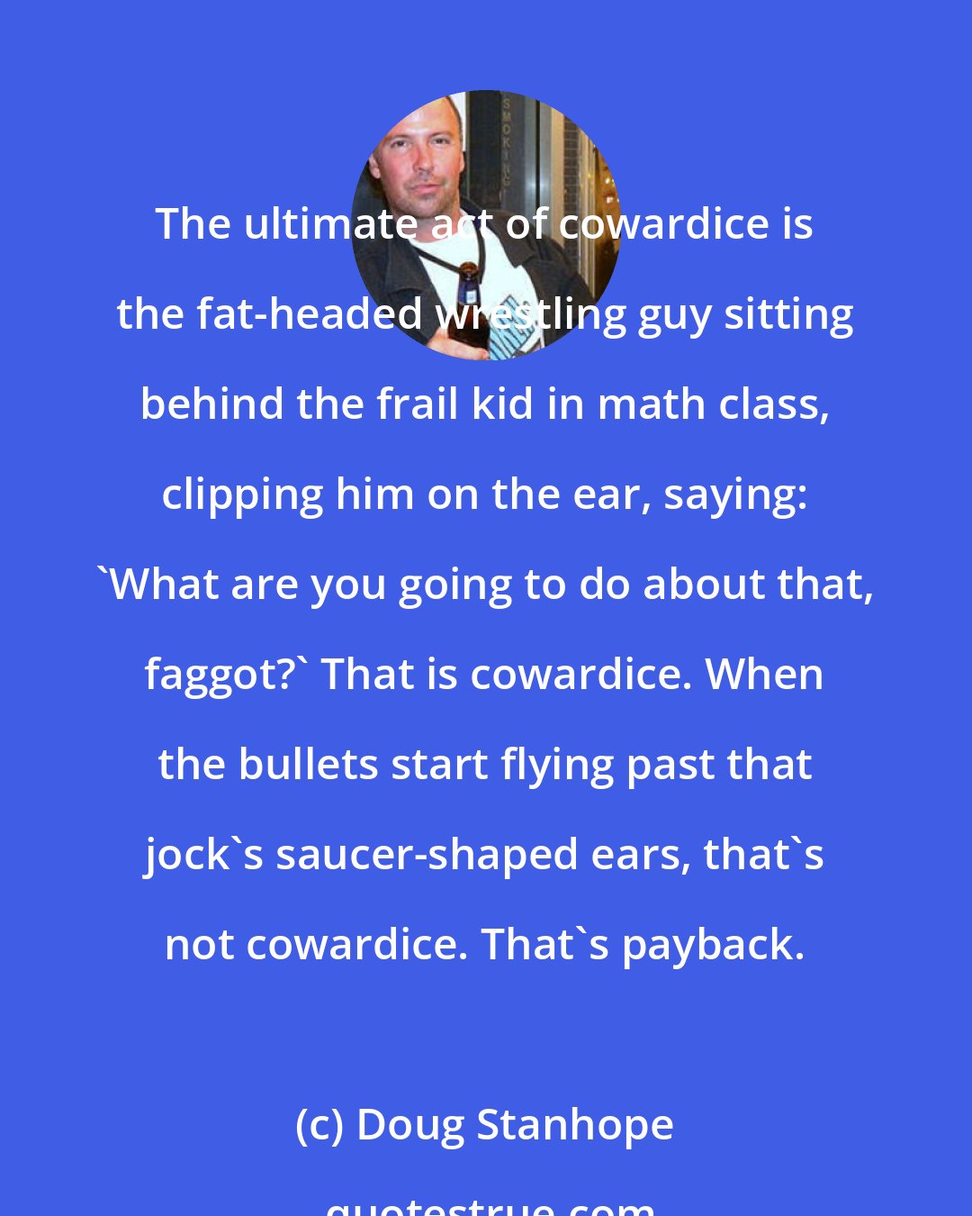 Doug Stanhope: The ultimate act of cowardice is the fat-headed wrestling guy sitting behind the frail kid in math class, clipping him on the ear, saying: 'What are you going to do about that, faggot?' That is cowardice. When the bullets start flying past that jock's saucer-shaped ears, that's not cowardice. That's payback.