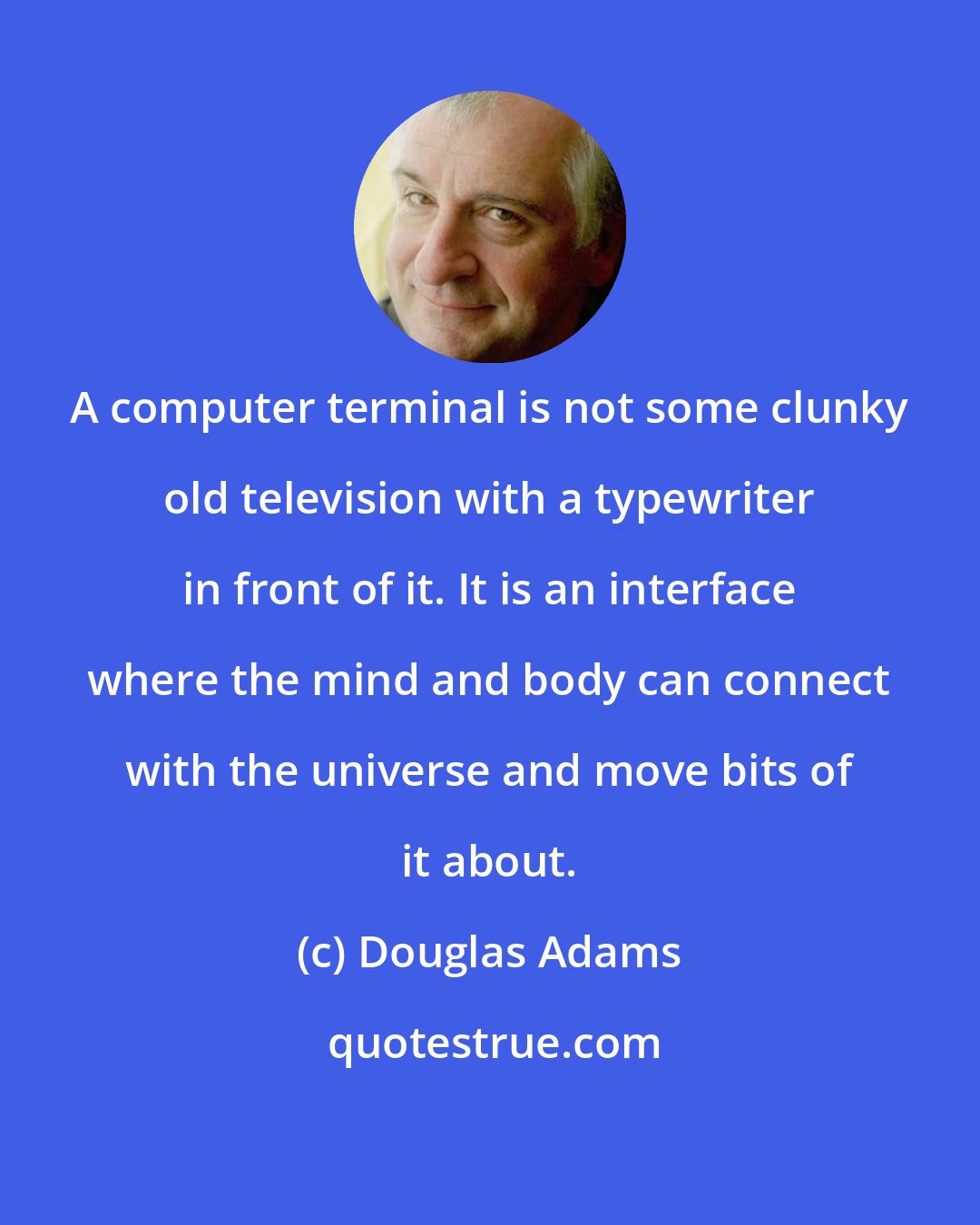 Douglas Adams: A computer terminal is not some clunky old television with a typewriter in front of it. It is an interface where the mind and body can connect with the universe and move bits of it about.