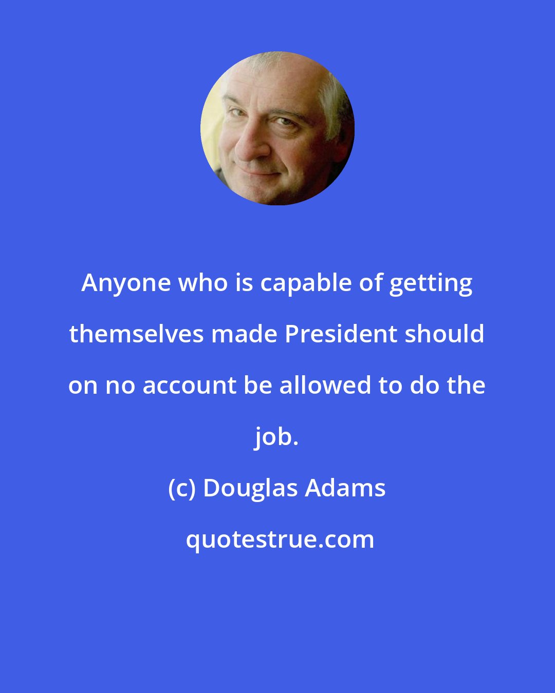 Douglas Adams: Anyone who is capable of getting themselves made President should on no account be allowed to do the job.