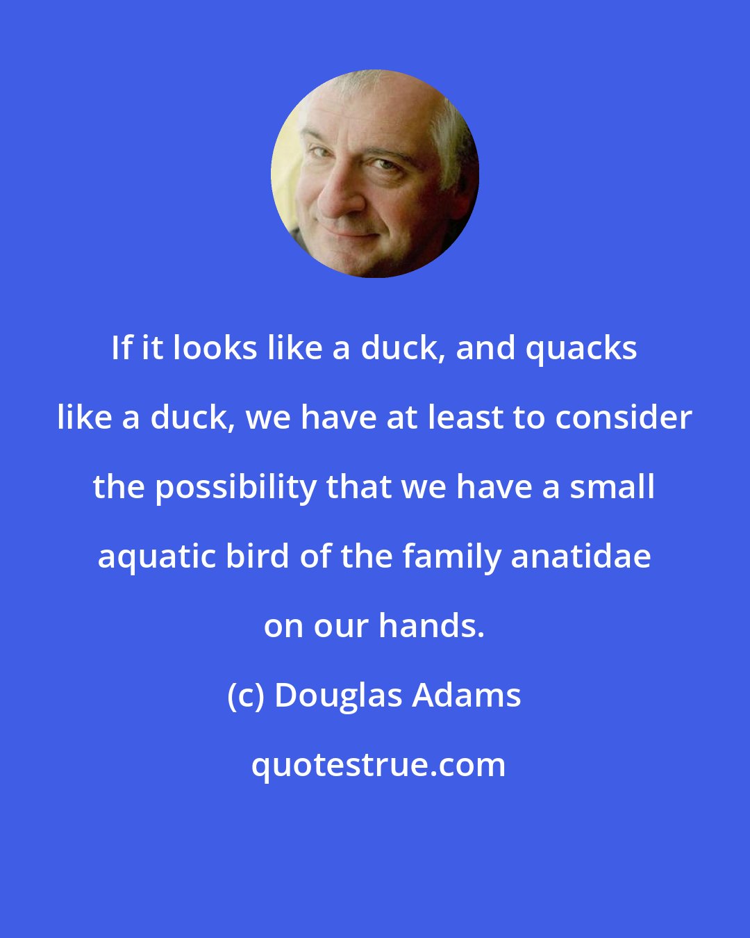 Douglas Adams: If it looks like a duck, and quacks like a duck, we have at least to consider the possibility that we have a small aquatic bird of the family anatidae on our hands.