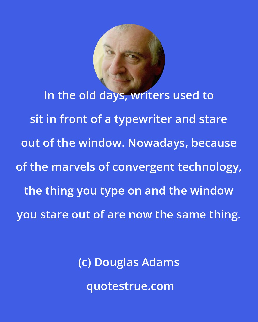 Douglas Adams: In the old days, writers used to sit in front of a typewriter and stare out of the window. Nowadays, because of the marvels of convergent technology, the thing you type on and the window you stare out of are now the same thing.