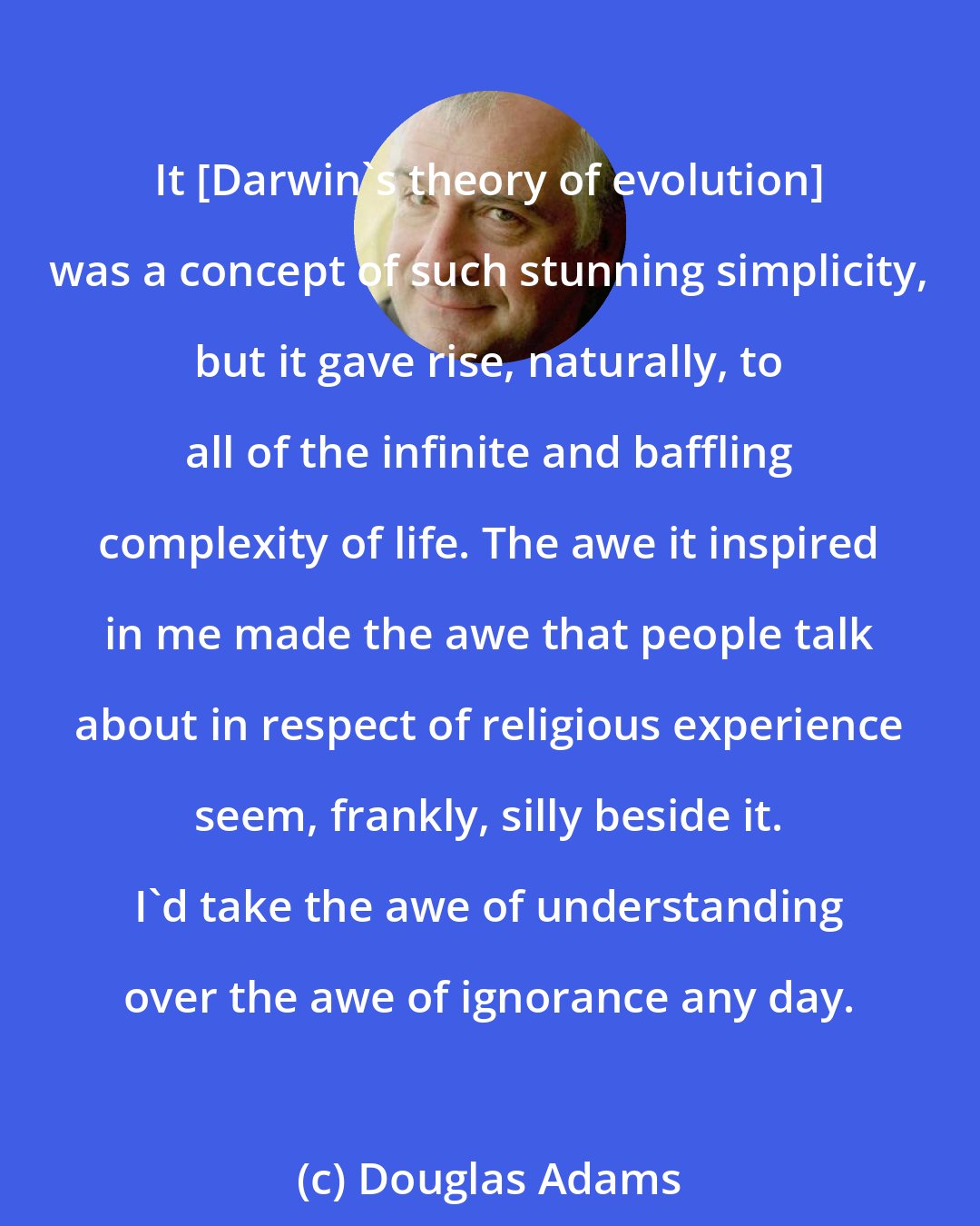 Douglas Adams: It {Darwin's theory of evolution] was a concept of such stunning simplicity, but it gave rise, naturally, to all of the infinite and baffling complexity of life. The awe it inspired in me made the awe that people talk about in respect of religious experience seem, frankly, silly beside it. I'd take the awe of understanding over the awe of ignorance any day.