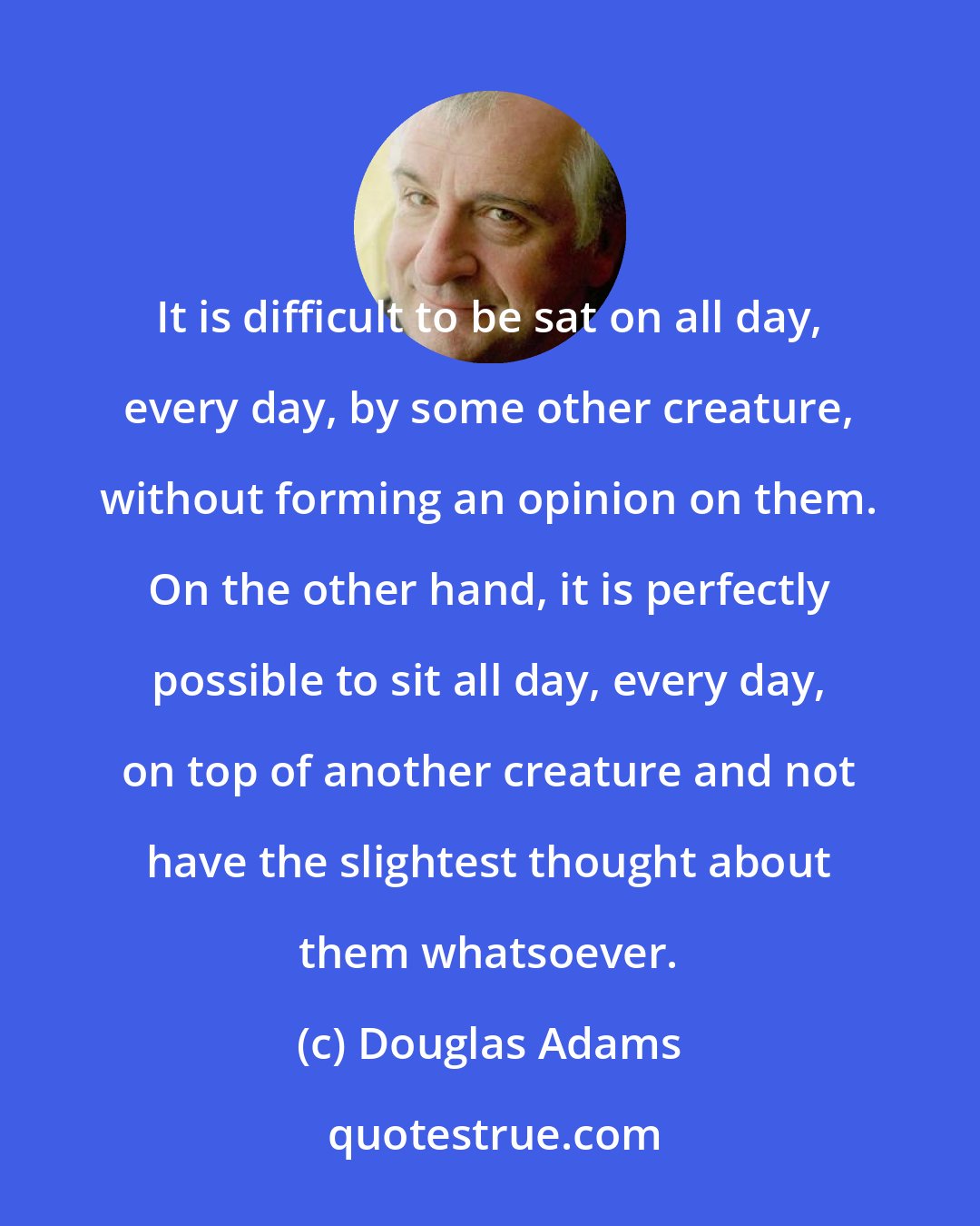 Douglas Adams: It is difficult to be sat on all day, every day, by some other creature, without forming an opinion on them. On the other hand, it is perfectly possible to sit all day, every day, on top of another creature and not have the slightest thought about them whatsoever.