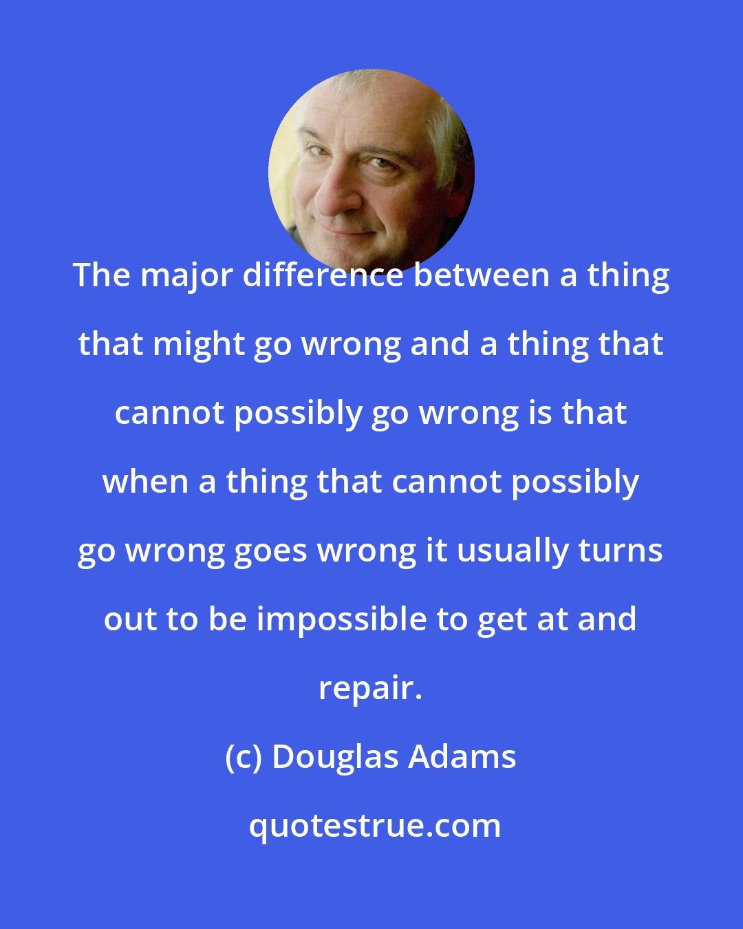 Douglas Adams: The major difference between a thing that might go wrong and a thing that cannot possibly go wrong is that when a thing that cannot possibly go wrong goes wrong it usually turns out to be impossible to get at and repair.