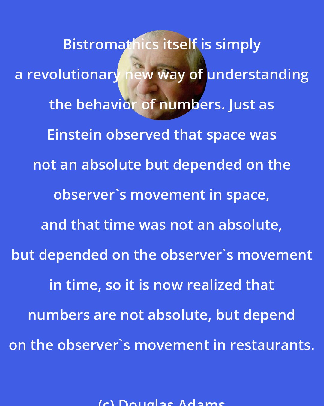 Douglas Adams: Bistromathics itself is simply a revolutionary new way of understanding the behavior of numbers. Just as Einstein observed that space was not an absolute but depended on the observer's movement in space, and that time was not an absolute, but depended on the observer's movement in time, so it is now realized that numbers are not absolute, but depend on the observer's movement in restaurants.