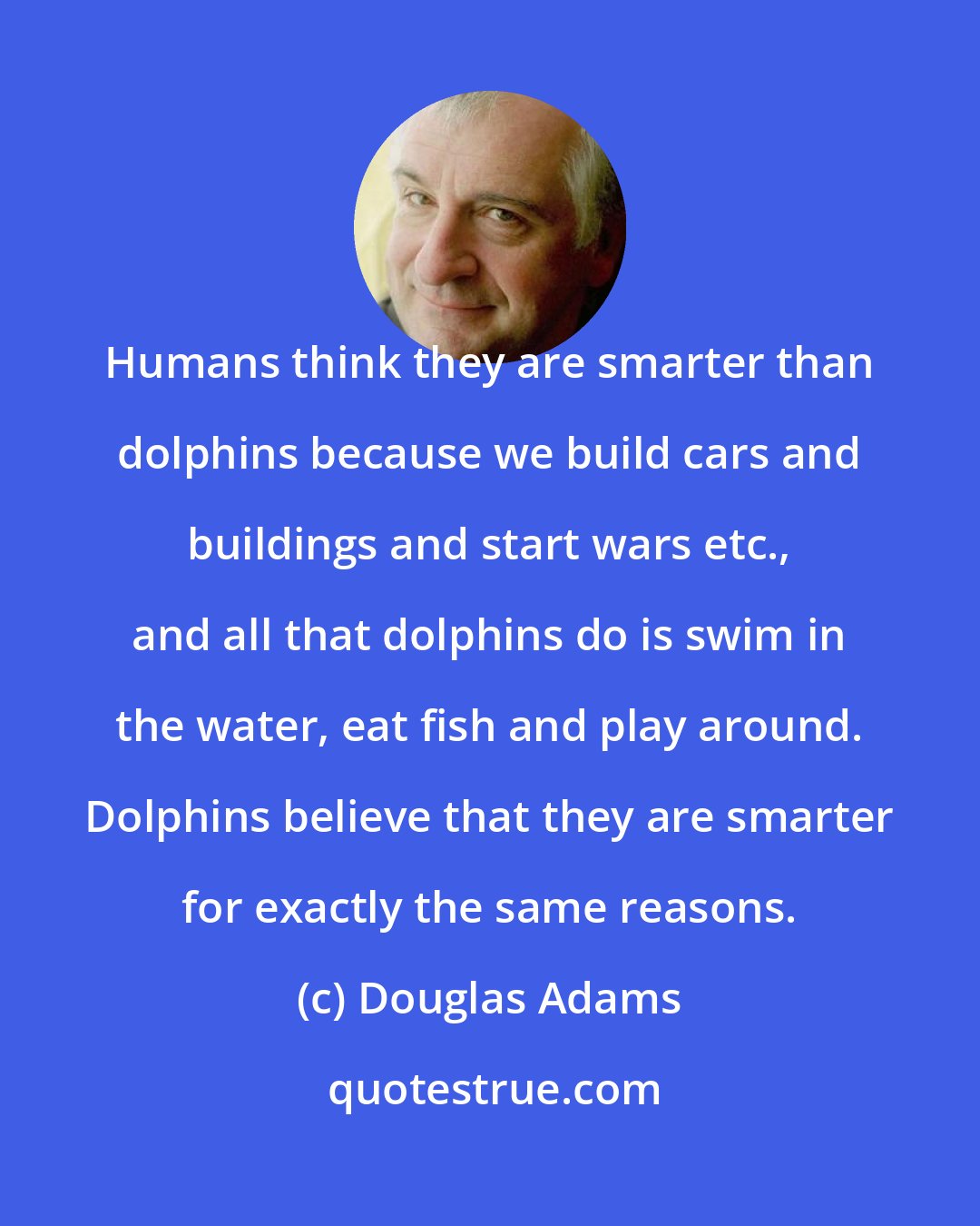 Douglas Adams: Humans think they are smarter than dolphins because we build cars and buildings and start wars etc., and all that dolphins do is swim in the water, eat fish and play around. Dolphins believe that they are smarter for exactly the same reasons.