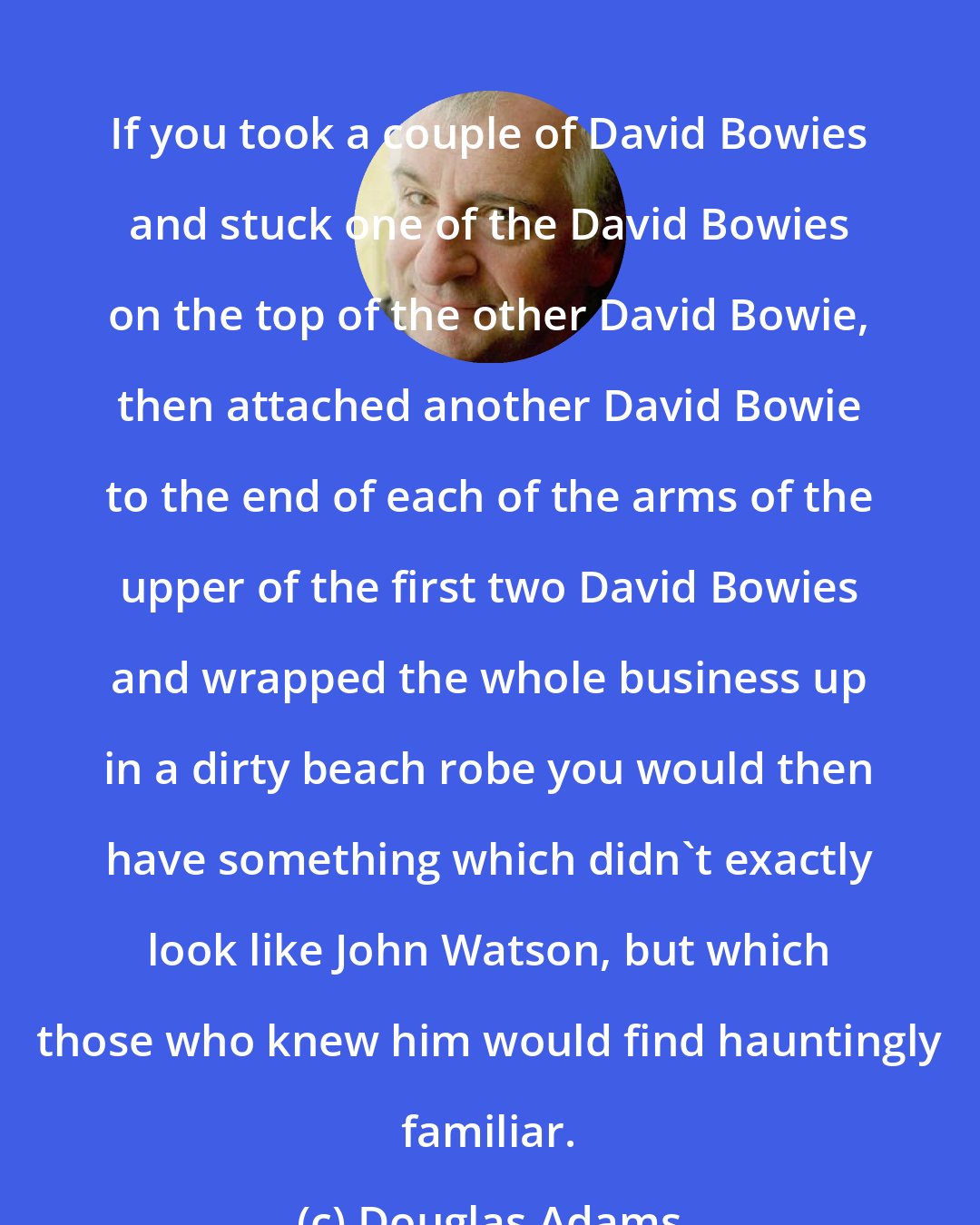 Douglas Adams: If you took a couple of David Bowies and stuck one of the David Bowies on the top of the other David Bowie, then attached another David Bowie to the end of each of the arms of the upper of the first two David Bowies and wrapped the whole business up in a dirty beach robe you would then have something which didn't exactly look like John Watson, but which those who knew him would find hauntingly familiar.