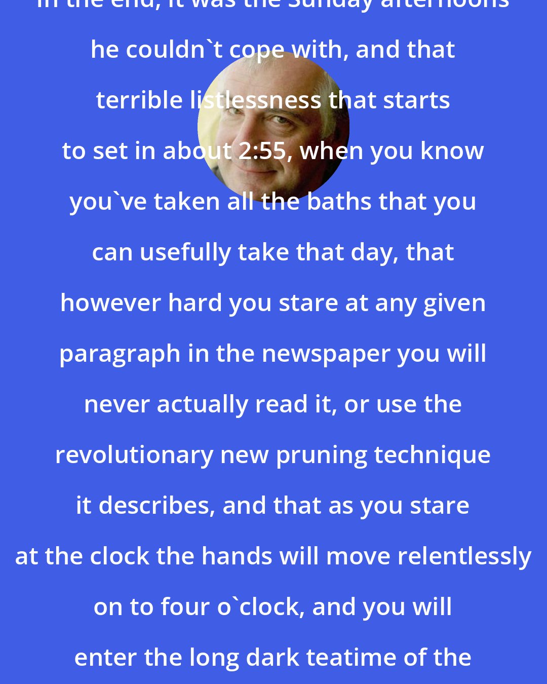 Douglas Adams: In the end, it was the Sunday afternoons he couldn't cope with, and that terrible listlessness that starts to set in about 2:55, when you know you've taken all the baths that you can usefully take that day, that however hard you stare at any given paragraph in the newspaper you will never actually read it, or use the revolutionary new pruning technique it describes, and that as you stare at the clock the hands will move relentlessly on to four o'clock, and you will enter the long dark teatime of the soul.