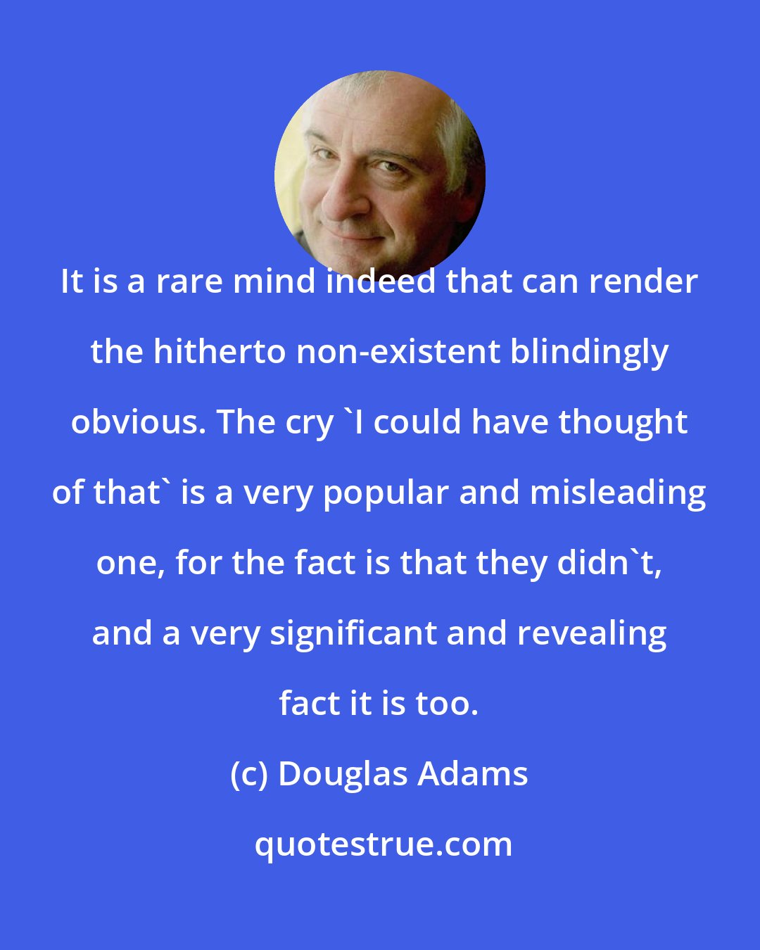 Douglas Adams: It is a rare mind indeed that can render the hitherto non-existent blindingly obvious. The cry 'I could have thought of that' is a very popular and misleading one, for the fact is that they didn't, and a very significant and revealing fact it is too.