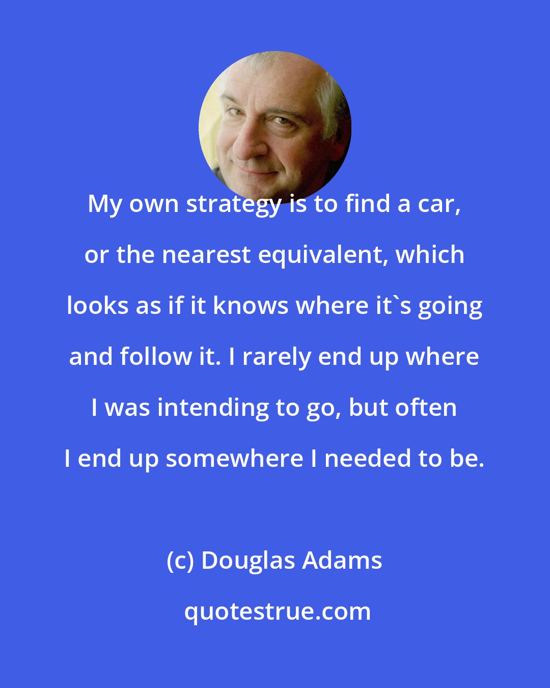 Douglas Adams: My own strategy is to find a car, or the nearest equivalent, which looks as if it knows where it's going and follow it. I rarely end up where I was intending to go, but often I end up somewhere I needed to be.