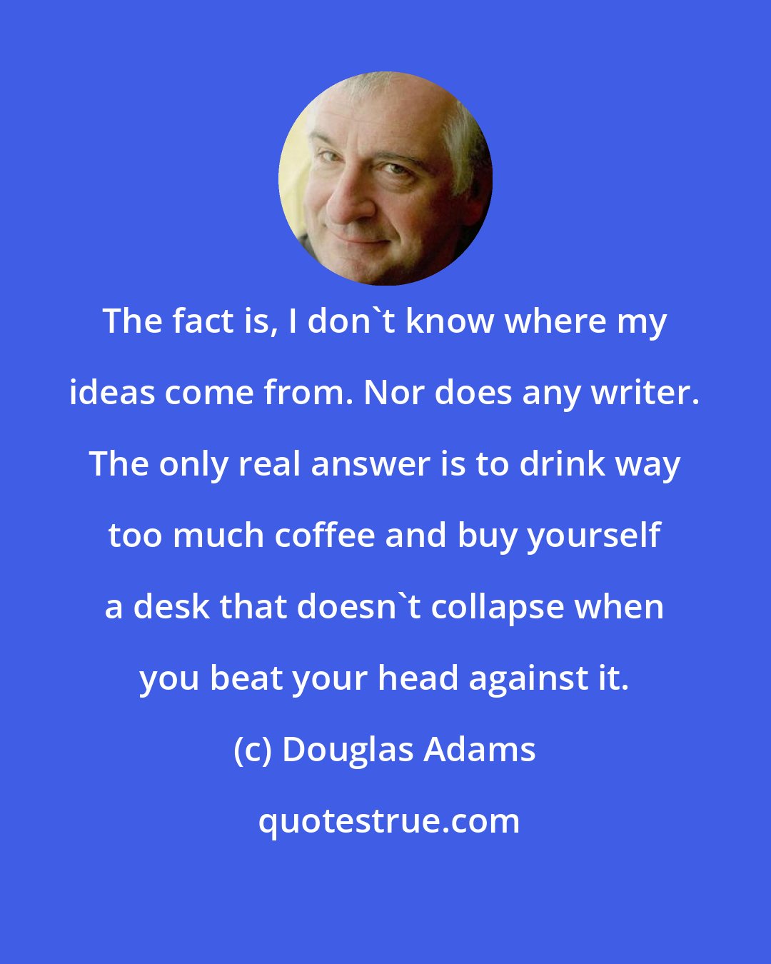 Douglas Adams: The fact is, I don't know where my ideas come from. Nor does any writer. The only real answer is to drink way too much coffee and buy yourself a desk that doesn't collapse when you beat your head against it.