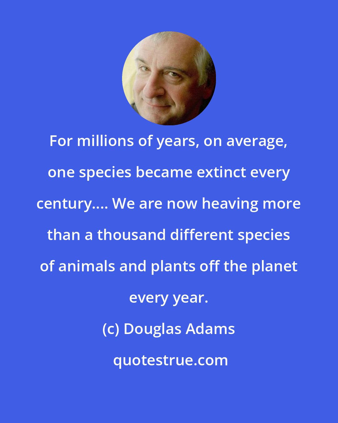 Douglas Adams: For millions of years, on average, one species became extinct every century.... We are now heaving more than a thousand different species of animals and plants off the planet every year.