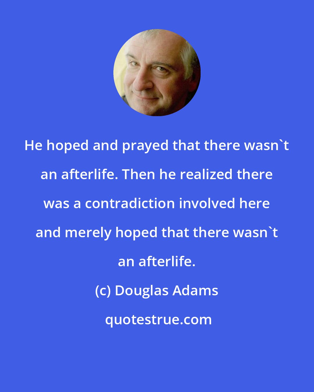 Douglas Adams: He hoped and prayed that there wasn't an afterlife. Then he realized there was a contradiction involved here and merely hoped that there wasn't an afterlife.