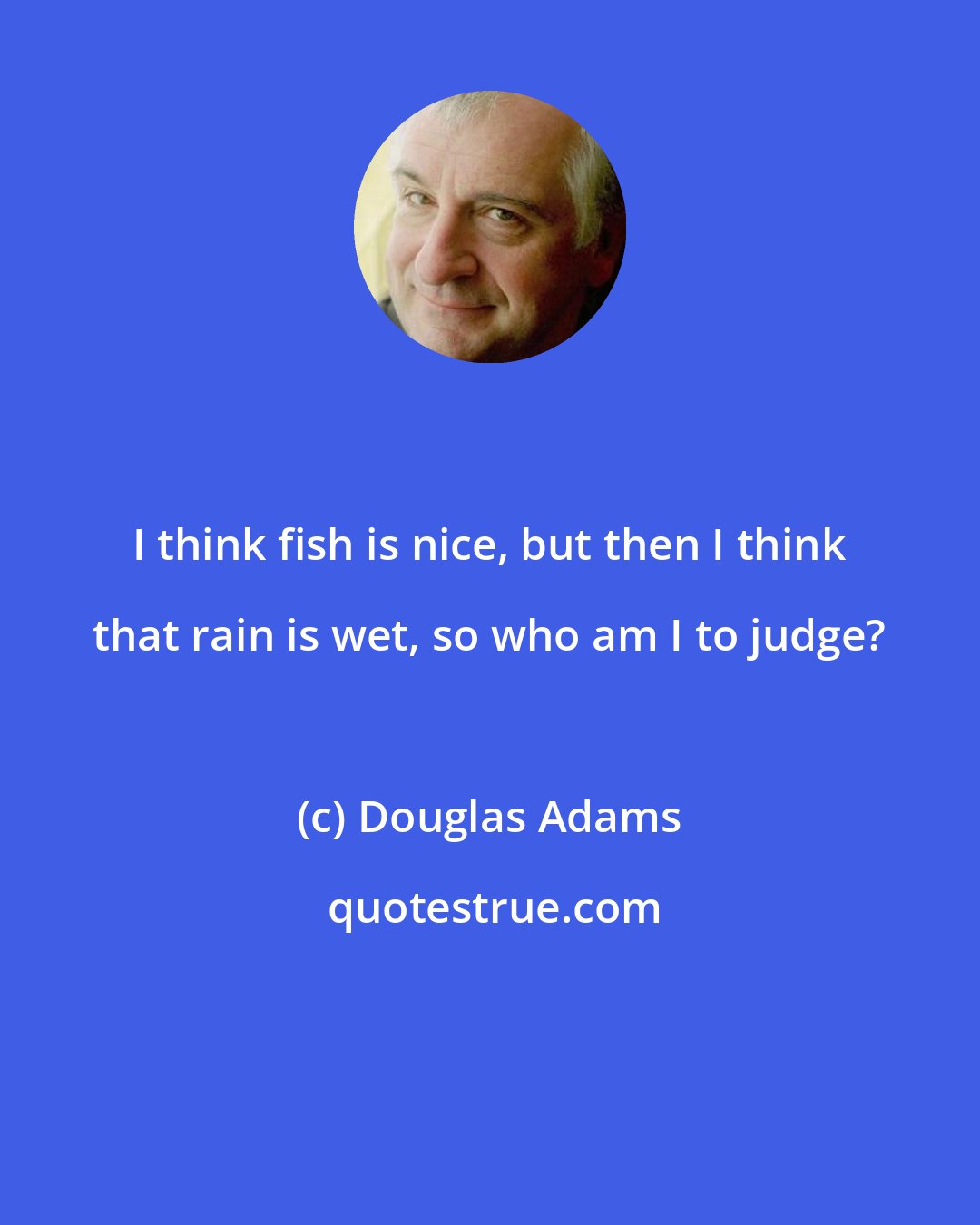 Douglas Adams: I think fish is nice, but then I think that rain is wet, so who am I to judge?