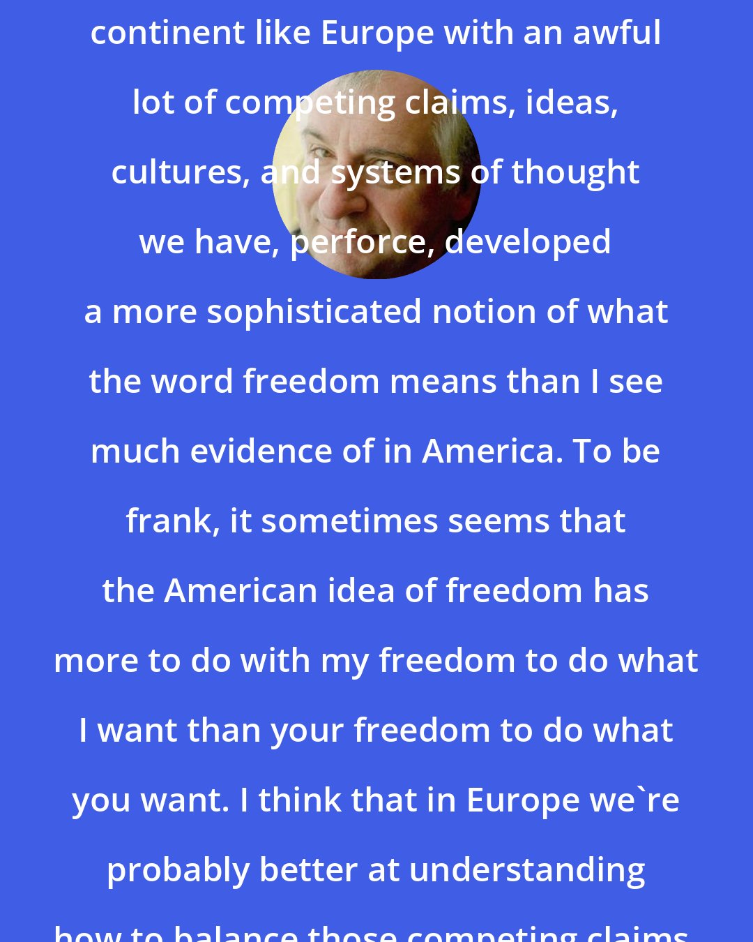 Douglas Adams: I think that growing up in a crowded continent like Europe with an awful lot of competing claims, ideas, cultures, and systems of thought we have, perforce, developed a more sophisticated notion of what the word freedom means than I see much evidence of in America. To be frank, it sometimes seems that the American idea of freedom has more to do with my freedom to do what I want than your freedom to do what you want. I think that in Europe we're probably better at understanding how to balance those competing claims, though not a lot.