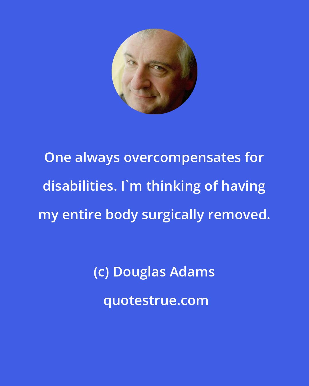 Douglas Adams: One always overcompensates for disabilities. I'm thinking of having my entire body surgically removed.