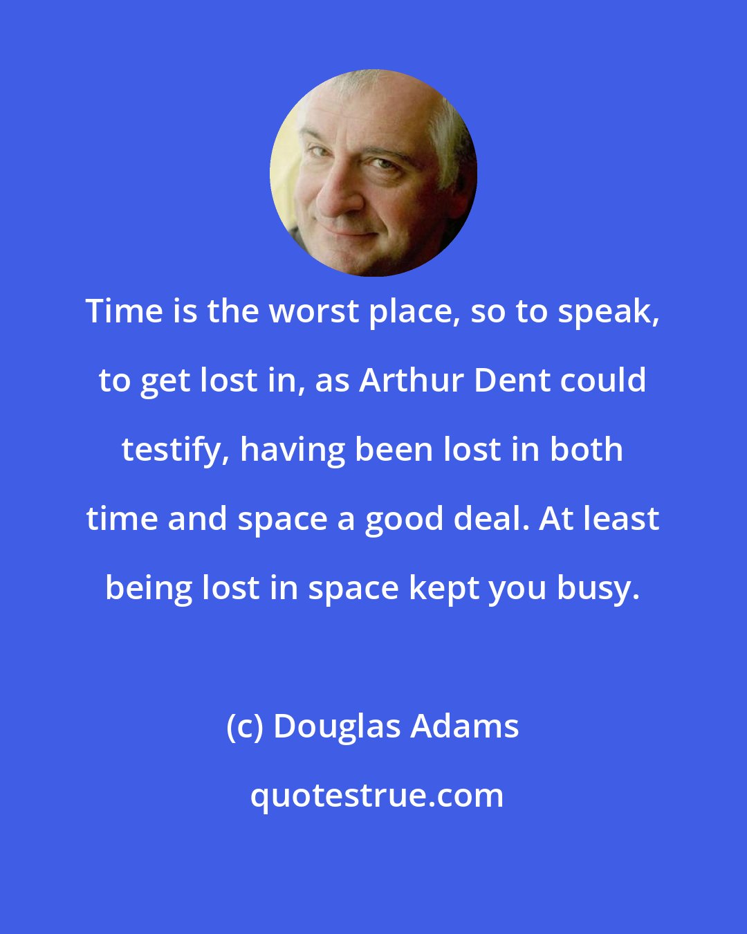 Douglas Adams: Time is the worst place, so to speak, to get lost in, as Arthur Dent could testify, having been lost in both time and space a good deal. At least being lost in space kept you busy.