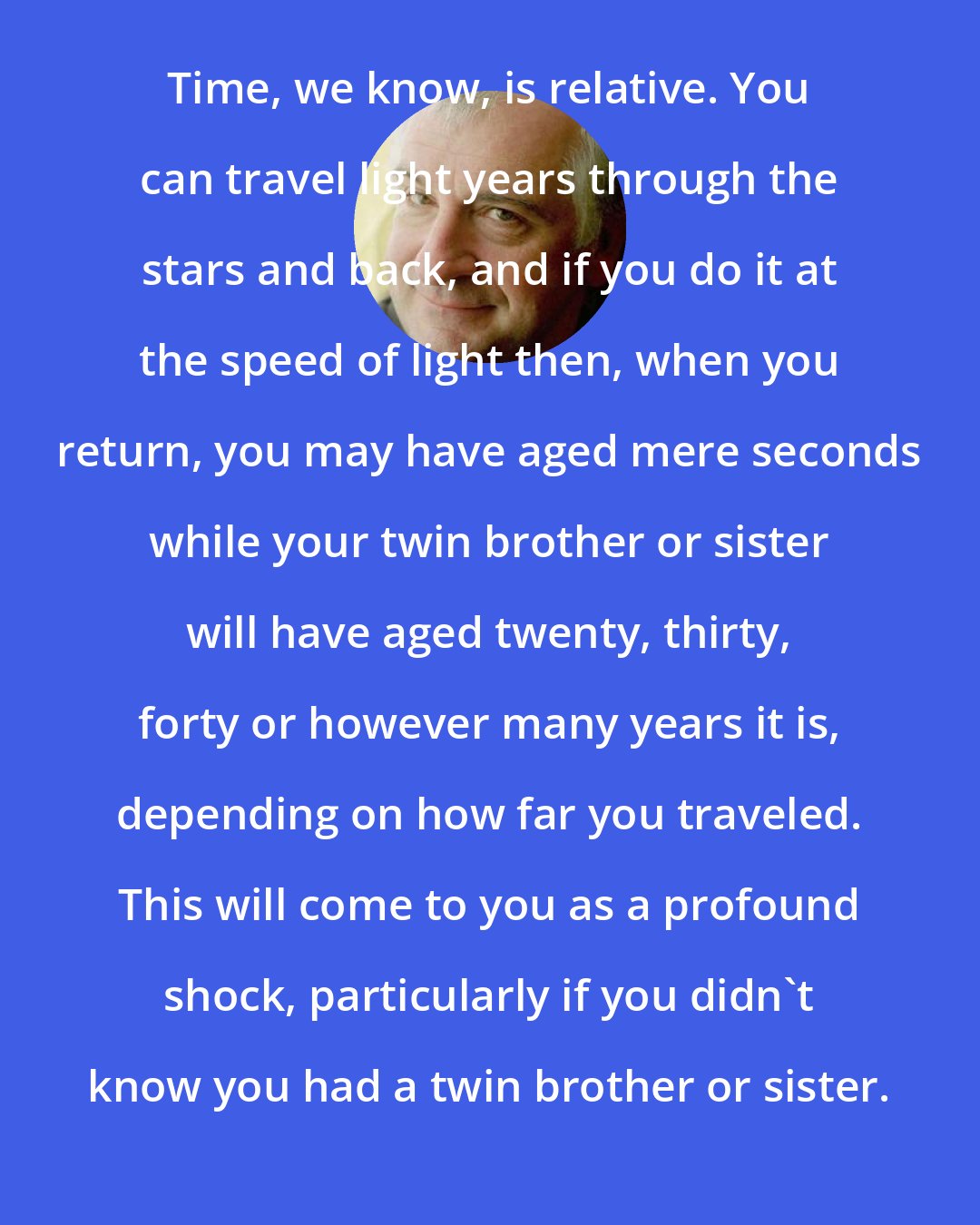 Douglas Adams: Time, we know, is relative. You can travel light years through the stars and back, and if you do it at the speed of light then, when you return, you may have aged mere seconds while your twin brother or sister will have aged twenty, thirty, forty or however many years it is, depending on how far you traveled. This will come to you as a profound shock, particularly if you didn't know you had a twin brother or sister.
