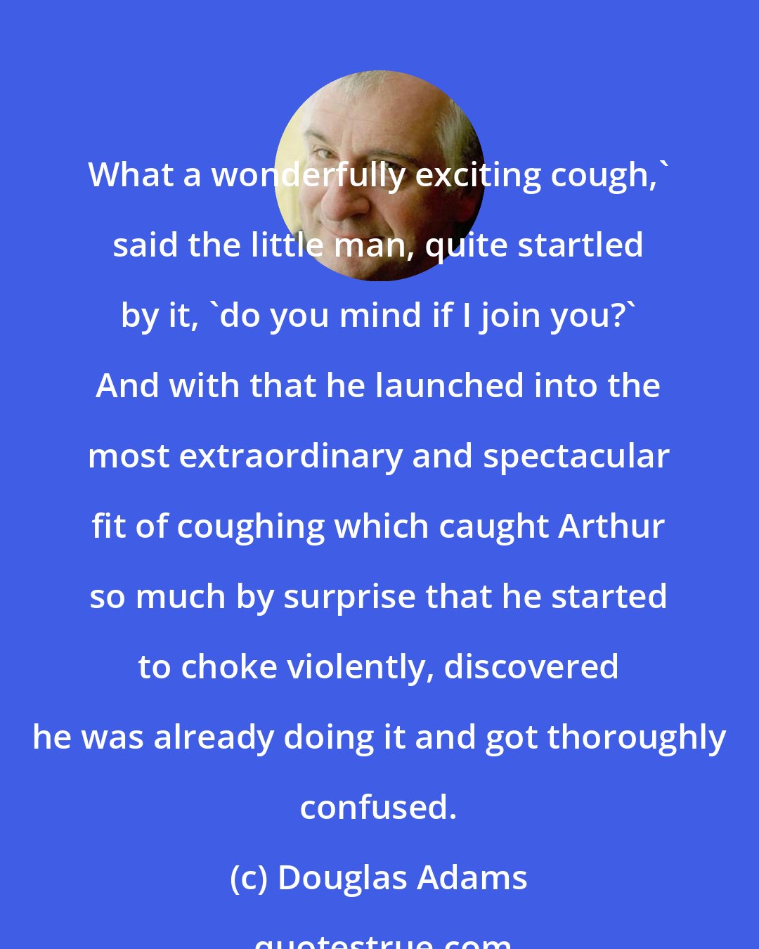 Douglas Adams: What a wonderfully exciting cough,' said the little man, quite startled by it, 'do you mind if I join you?' And with that he launched into the most extraordinary and spectacular fit of coughing which caught Arthur so much by surprise that he started to choke violently, discovered he was already doing it and got thoroughly confused.