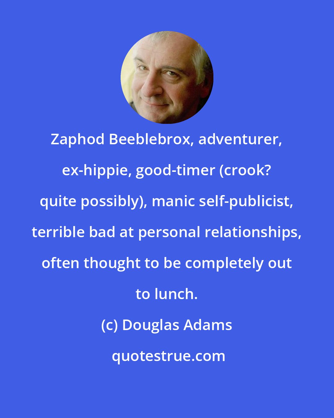 Douglas Adams: Zaphod Beeblebrox, adventurer, ex-hippie, good-timer (crook? quite possibly), manic self-publicist, terrible bad at personal relationships, often thought to be completely out to lunch.