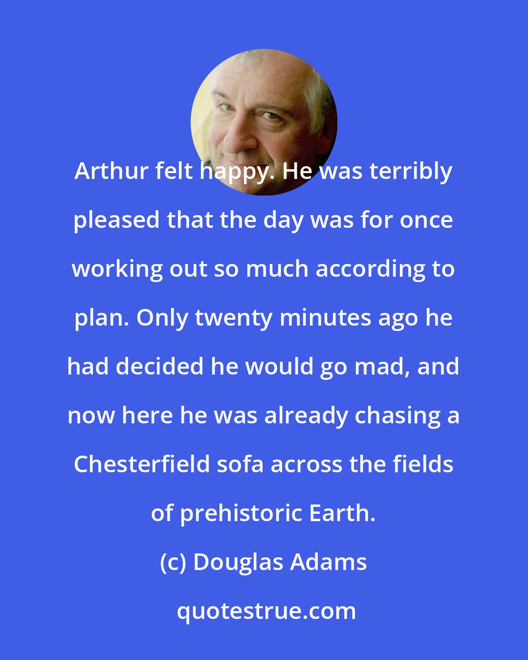 Douglas Adams: Arthur felt happy. He was terribly pleased that the day was for once working out so much according to plan. Only twenty minutes ago he had decided he would go mad, and now here he was already chasing a Chesterfield sofa across the fields of prehistoric Earth.