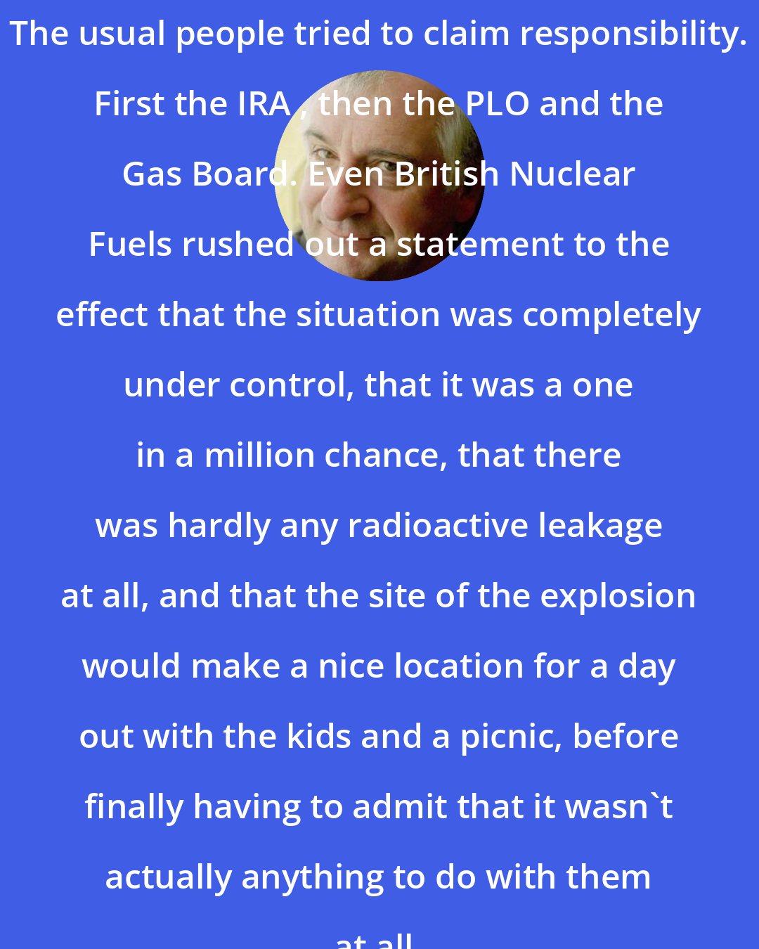 Douglas Adams: The usual people tried to claim responsibility. First the IRA , then the PLO and the Gas Board. Even British Nuclear Fuels rushed out a statement to the effect that the situation was completely under control, that it was a one in a million chance, that there was hardly any radioactive leakage at all, and that the site of the explosion would make a nice location for a day out with the kids and a picnic, before finally having to admit that it wasn't actually anything to do with them at all.