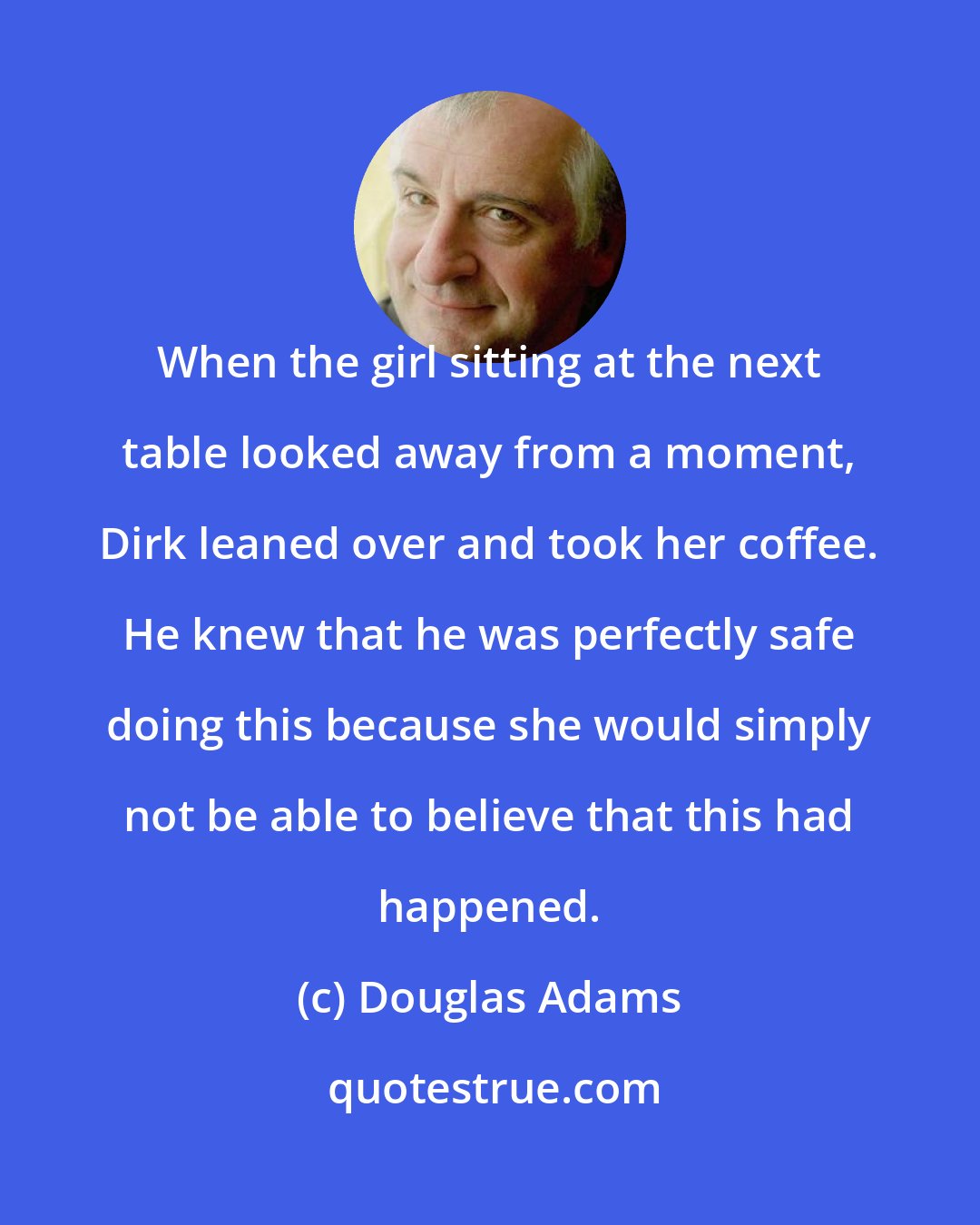 Douglas Adams: When the girl sitting at the next table looked away from a moment, Dirk leaned over and took her coffee. He knew that he was perfectly safe doing this because she would simply not be able to believe that this had happened.