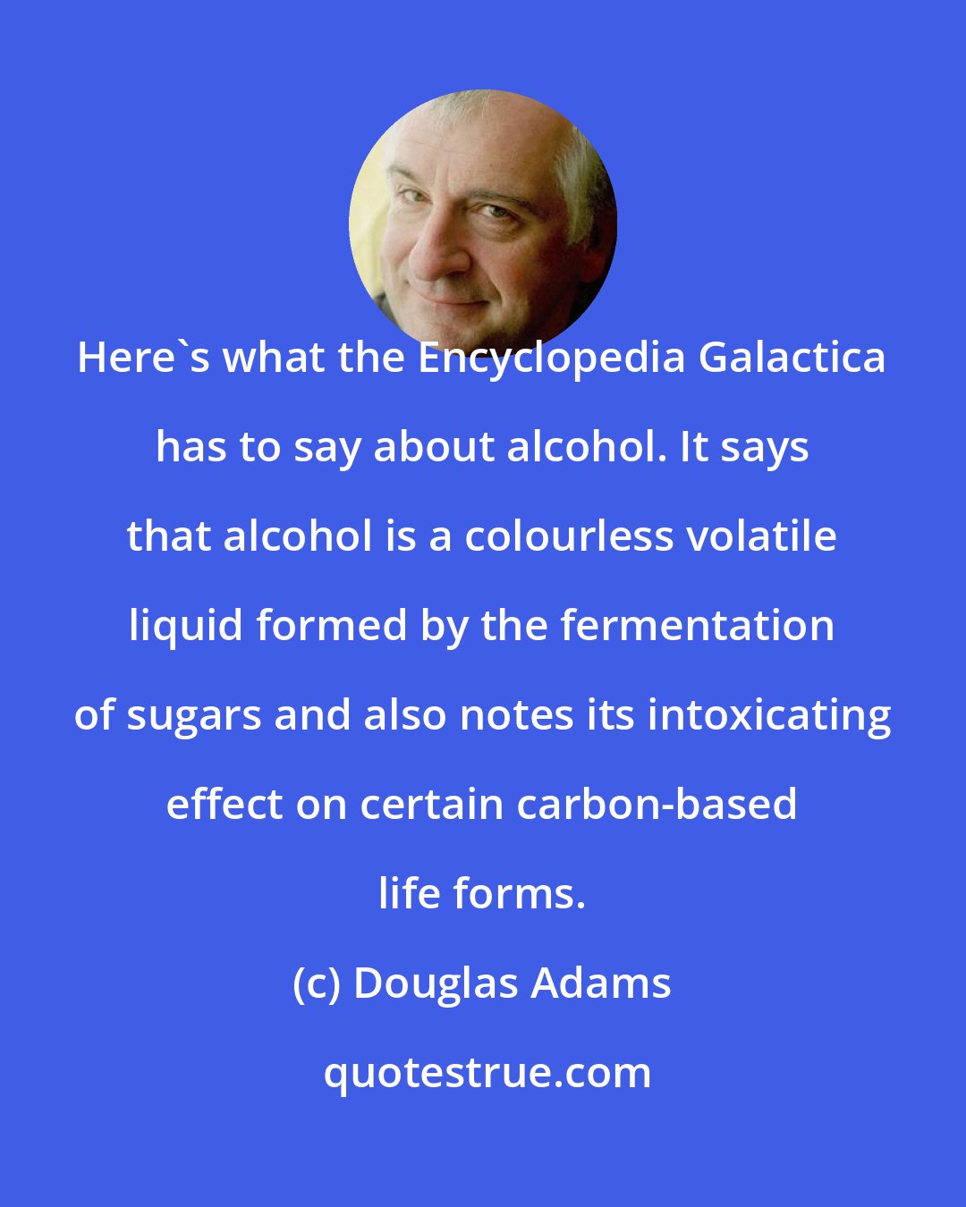 Douglas Adams: Here's what the Encyclopedia Galactica has to say about alcohol. It says that alcohol is a colourless volatile liquid formed by the fermentation of sugars and also notes its intoxicating effect on certain carbon-based life forms.
