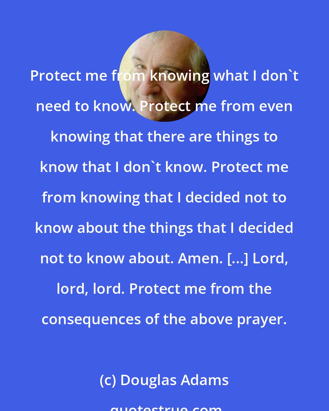 Douglas Adams: Protect me from knowing what I don't need to know. Protect me from even knowing that there are things to know that I don't know. Protect me from knowing that I decided not to know about the things that I decided not to know about. Amen. [...] Lord, lord, lord. Protect me from the consequences of the above prayer.