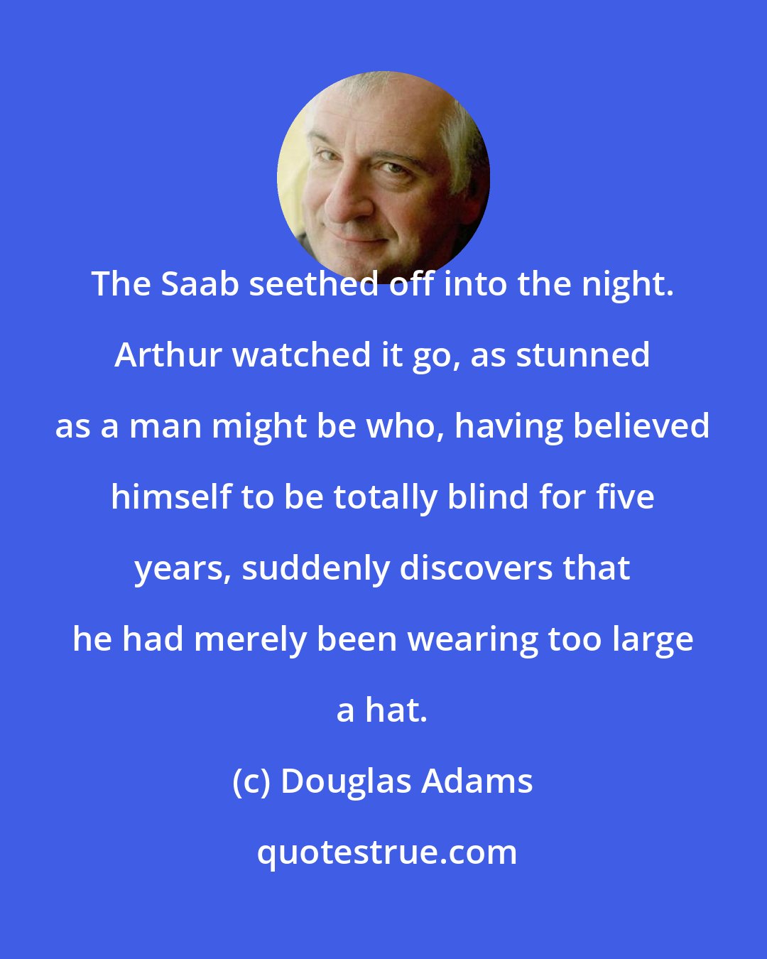 Douglas Adams: The Saab seethed off into the night. Arthur watched it go, as stunned as a man might be who, having believed himself to be totally blind for five years, suddenly discovers that he had merely been wearing too large a hat.