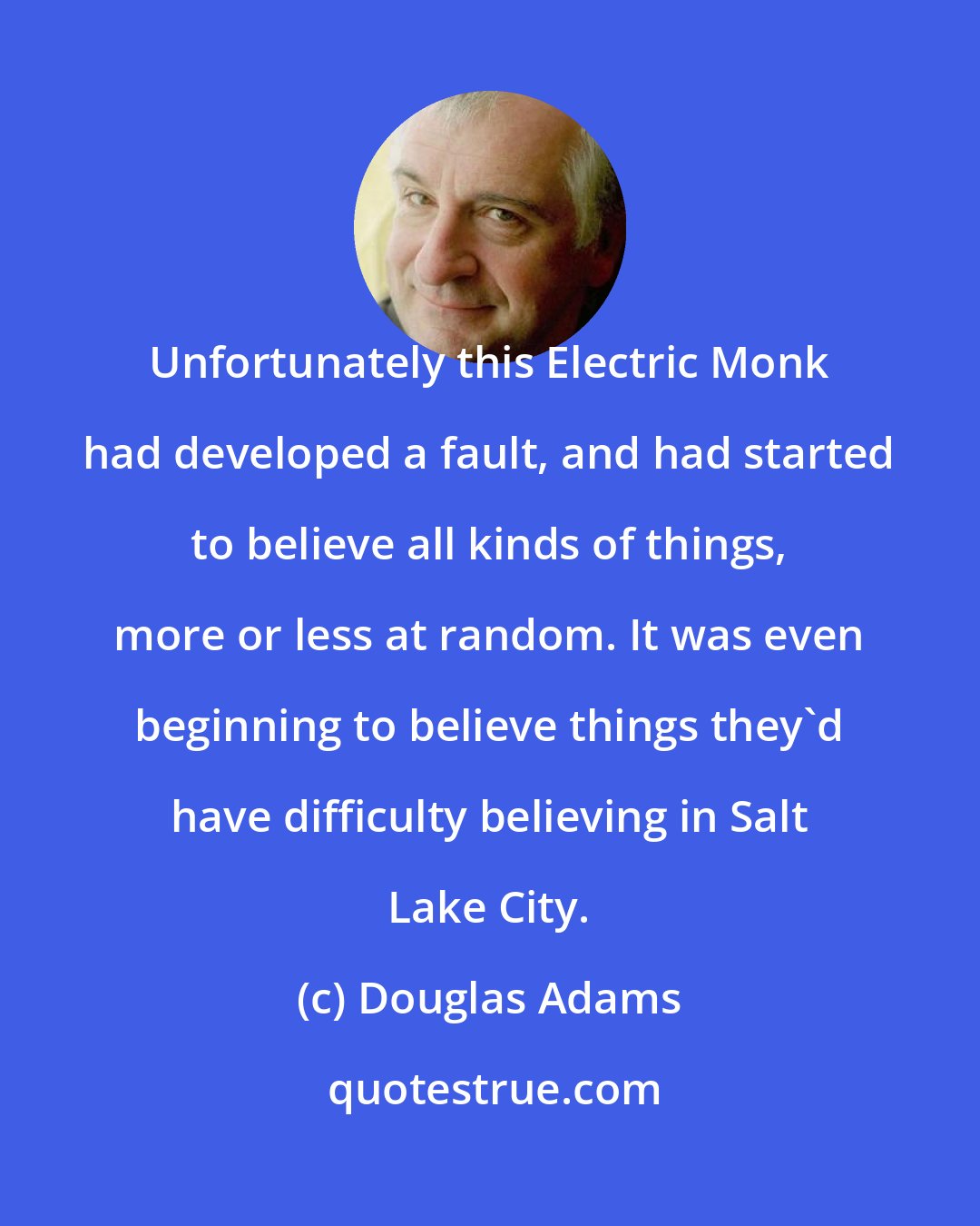 Douglas Adams: Unfortunately this Electric Monk had developed a fault, and had started to believe all kinds of things, more or less at random. It was even beginning to believe things they'd have difficulty believing in Salt Lake City.
