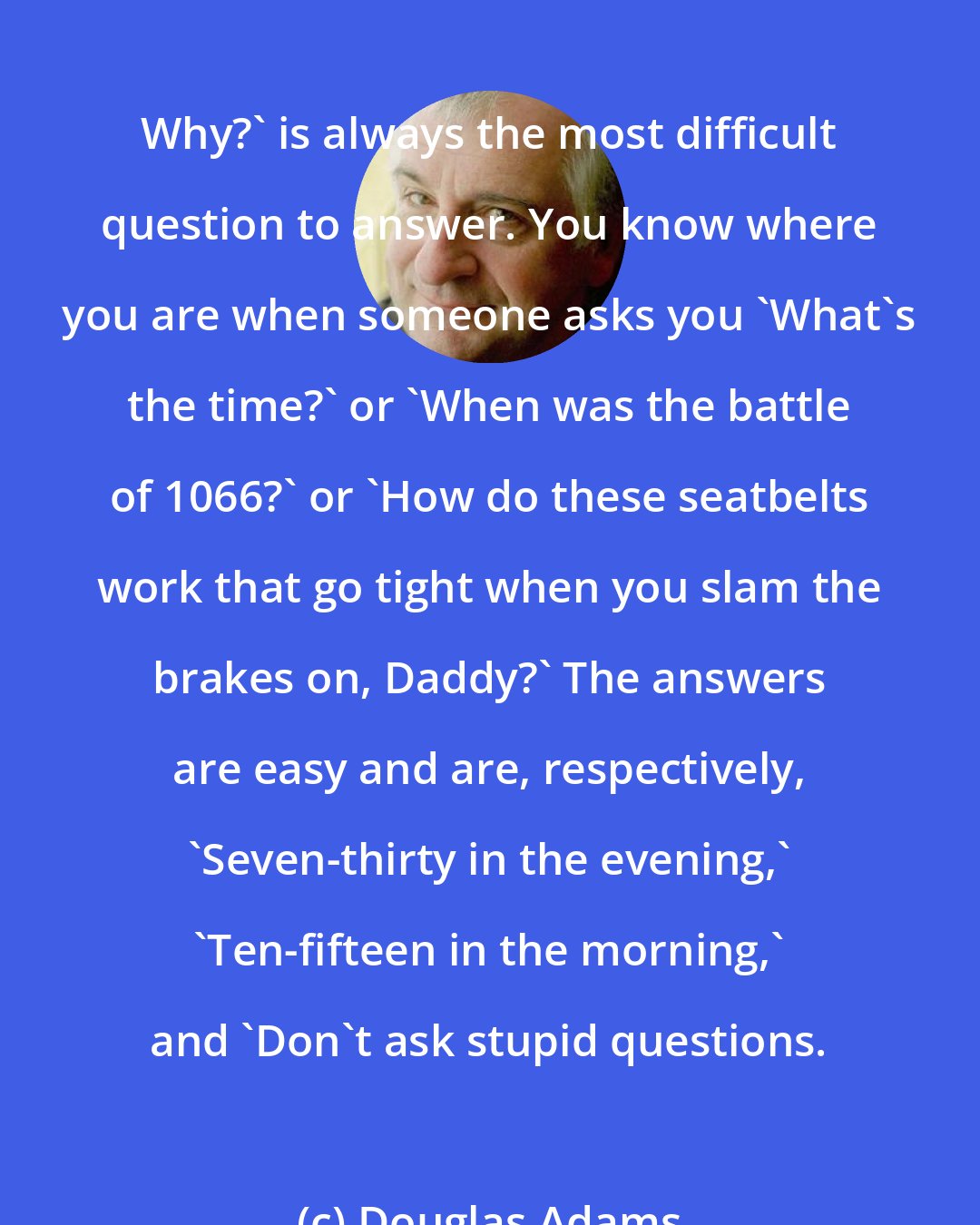 Douglas Adams: Why?' is always the most difficult question to answer. You know where you are when someone asks you 'What's the time?' or 'When was the battle of 1066?' or 'How do these seatbelts work that go tight when you slam the brakes on, Daddy?' The answers are easy and are, respectively, 'Seven-thirty in the evening,' 'Ten-fifteen in the morning,' and 'Don't ask stupid questions.