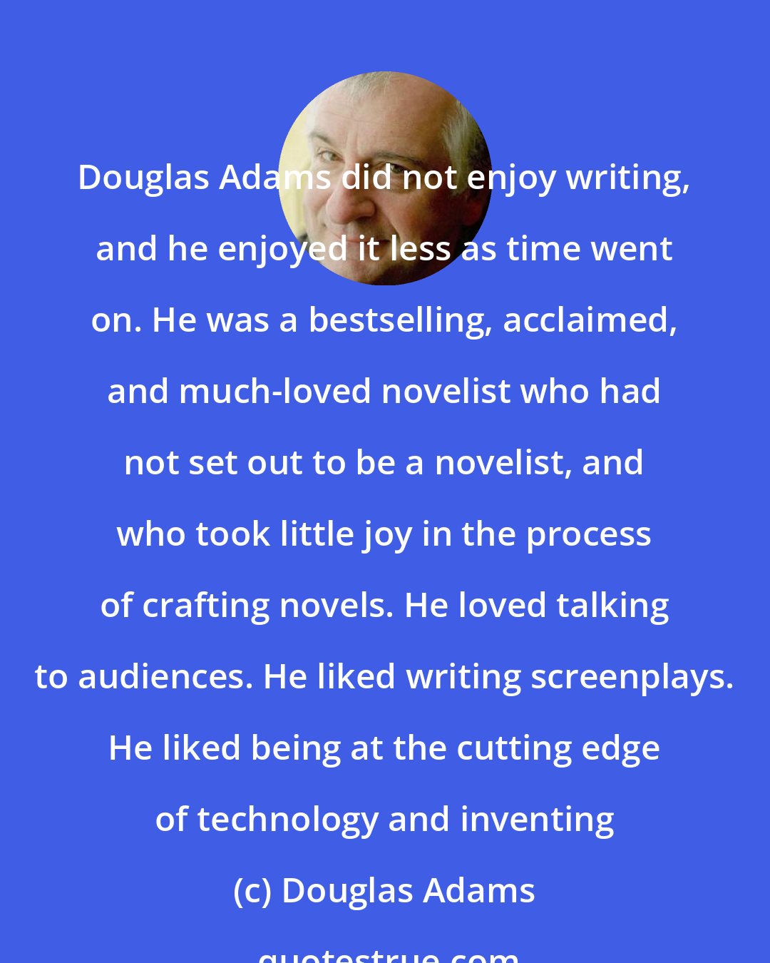 Douglas Adams: Douglas Adams did not enjoy writing, and he enjoyed it less as time went on. He was a bestselling, acclaimed, and much-loved novelist who had not set out to be a novelist, and who took little joy in the process of crafting novels. He loved talking to audiences. He liked writing screenplays. He liked being at the cutting edge of technology and inventing