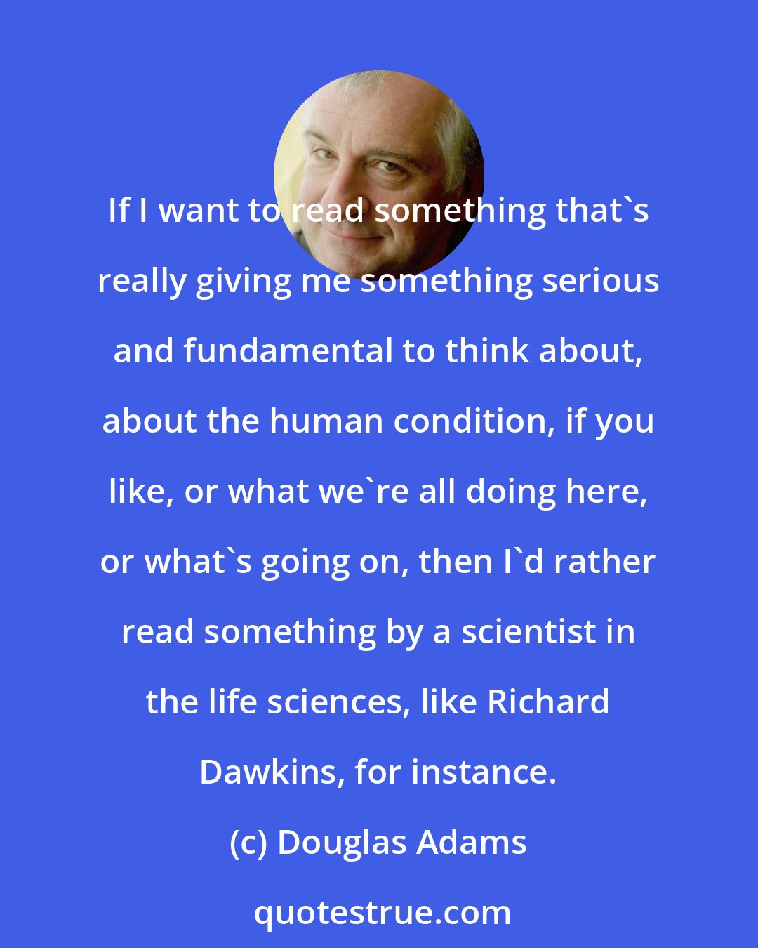 Douglas Adams: If I want to read something that's really giving me something serious and fundamental to think about, about the human condition, if you like, or what we're all doing here, or what's going on, then I'd rather read something by a scientist in the life sciences, like Richard Dawkins, for instance.