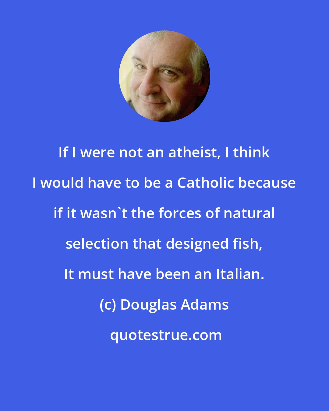 Douglas Adams: If I were not an atheist, I think I would have to be a Catholic because if it wasn't the forces of natural selection that designed fish, It must have been an Italian.