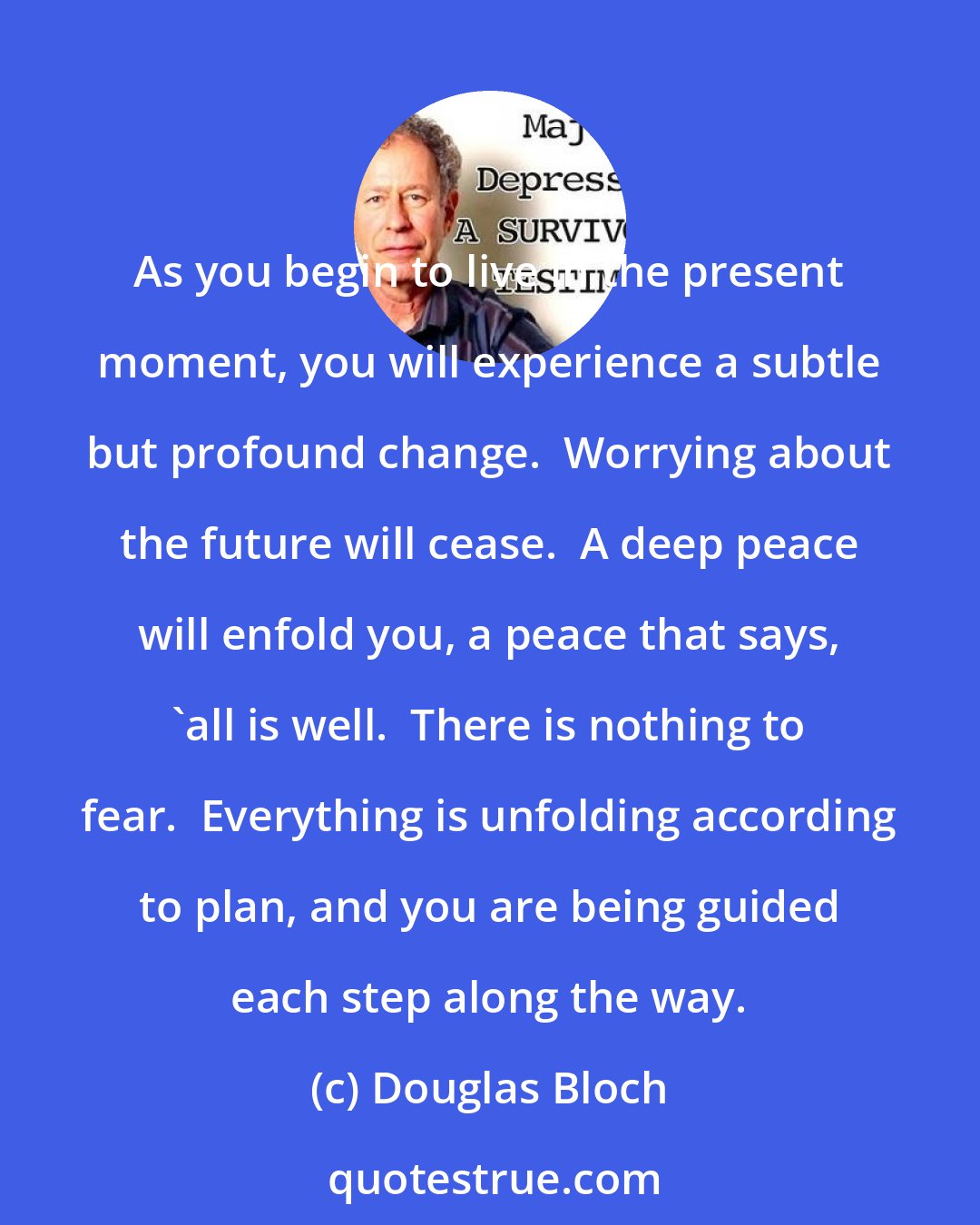 Douglas Bloch: As you begin to live in the present moment, you will experience a subtle but profound change.  Worrying about the future will cease.  A deep peace will enfold you, a peace that says, 'all is well.  There is nothing to fear.  Everything is unfolding according to plan, and you are being guided each step along the way.