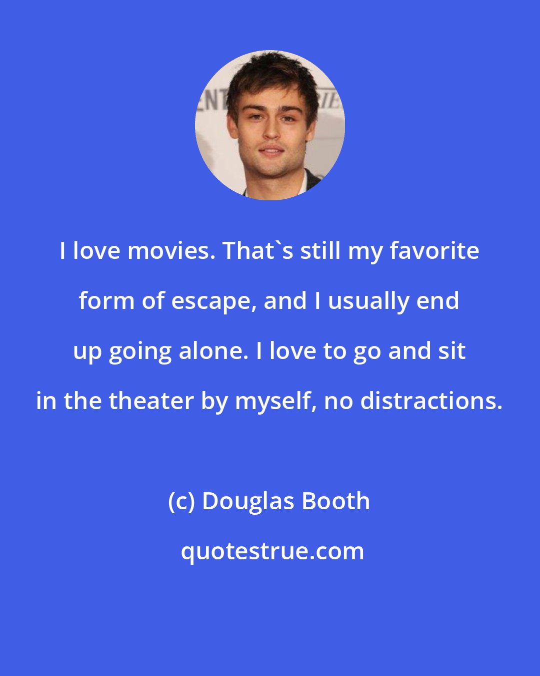 Douglas Booth: I love movies. That's still my favorite form of escape, and I usually end up going alone. I love to go and sit in the theater by myself, no distractions.