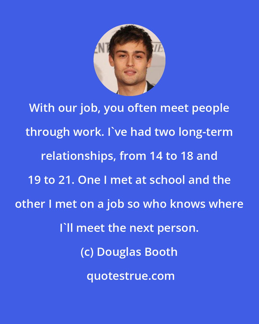 Douglas Booth: With our job, you often meet people through work. I've had two long-term relationships, from 14 to 18 and 19 to 21. One I met at school and the other I met on a job so who knows where I'll meet the next person.
