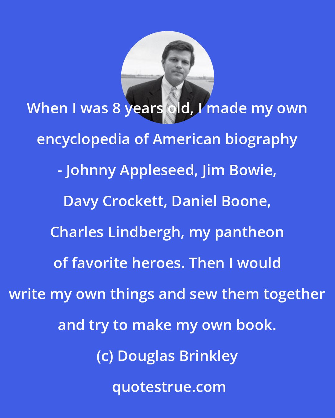 Douglas Brinkley: When I was 8 years old, I made my own encyclopedia of American biography - Johnny Appleseed, Jim Bowie, Davy Crockett, Daniel Boone, Charles Lindbergh, my pantheon of favorite heroes. Then I would write my own things and sew them together and try to make my own book.