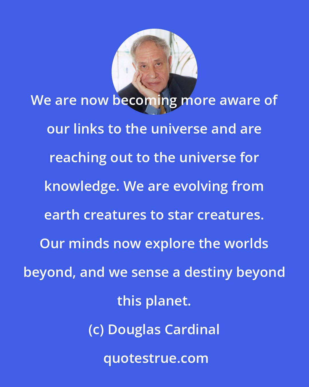 Douglas Cardinal: We are now becoming more aware of our links to the universe and are reaching out to the universe for knowledge. We are evolving from earth creatures to star creatures. Our minds now explore the worlds beyond, and we sense a destiny beyond this planet.