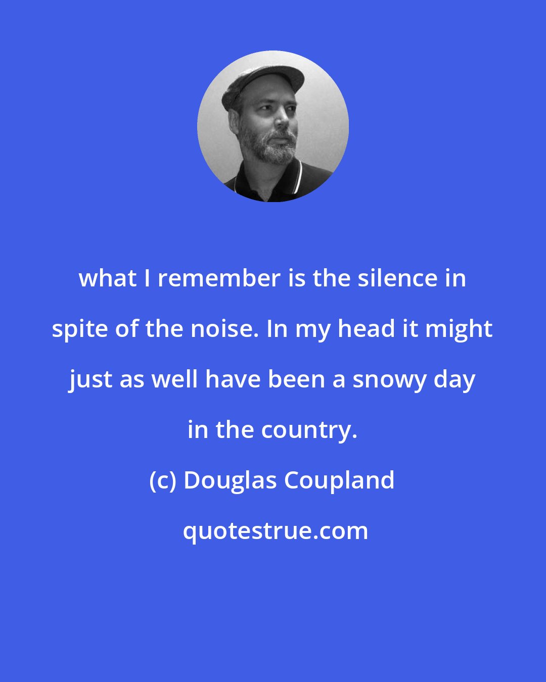 Douglas Coupland: what I remember is the silence in spite of the noise. In my head it might just as well have been a snowy day in the country.