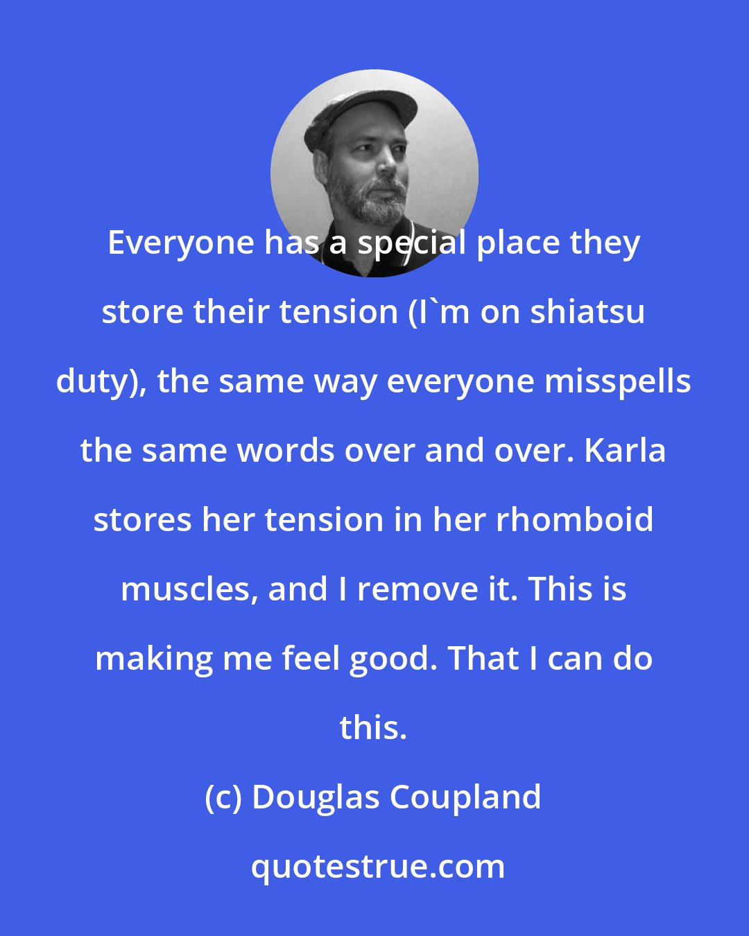 Douglas Coupland: Everyone has a special place they store their tension (I'm on shiatsu duty), the same way everyone misspells the same words over and over. Karla stores her tension in her rhomboid muscles, and I remove it. This is making me feel good. That I can do this.